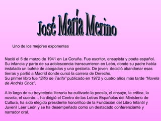 Uno de los mejores exponentes


Nació el 5 de marzo de 1941 en La Coruña. Fue escritor, ensayista y poeta español.
Su infancia y parte de su adolescencia transcurrieron en León, donde su padre había
instalado un bufete de abogados y una gestoría. De joven decidió abandonar esas
tierras y partió a Madrid donde cursó la carrera de Derecho.
Su primer libro fue “Sitio de Tarifa” publicado en 1972 y cuatro años más tarde “Novela
de Andrés Choz”.

A lo largo de su trayectoria literaria ha cultivado la poesía, el ensayo, la crítica, la
novela, el cuento… ha dirigió el Centro de las Letras Españolas del Ministerio de
Cultura, ha sido elegido presidente honorífico de la Fundación del Libro Infantil y
Juvenil Leer León y se ha desempeñado como un destacado conferenciante y
narrador oral.
 