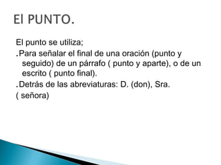 El punto se utiliza;
.Para señalar el final de una oración (punto y
seguido) de un párrafo ( punto y aparte), o de un
escrito ( punto final).
.Detrás de las abreviaturas: D. (don), Sra.
( señora)
 