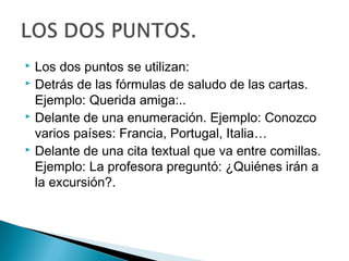  Los dos puntos se utilizan:
 Detrás de las fórmulas de saludo de las cartas.
Ejemplo: Querida amiga:..
 Delante de una enumeración. Ejemplo: Conozco
varios países: Francia, Portugal, Italia…
 Delante de una cita textual que va entre comillas.
Ejemplo: La profesora preguntó: ¿Quiénes irán a
la excursión?.
 