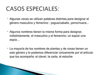  Algunas veces se utilizan palabras distintas para designar el
género masculino y femenino : yegua/caballo, yerno/nuera…
 Algunos nombres tienen la misma forma para designar,
indistintamente, el masculino y el femenino: un espía/ una
espía…
 La mayoría de los nombres de plantas y de cosas tienen un
solo género y lo podemos diferenciar únicamente por el artículo
que los acompaña: el clavel, la carta, el estuche
 