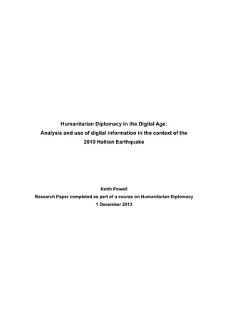 Humanitarian Diplomacy in the Digital Age:
Analysis and use of digital information in the context of the
2010 Haitian Earthquake
Keith Powell
Research Paper completed as part of a course on Humanitarian Diplomacy
1 December 2013
 