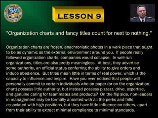 LESSON 9 "Organization charts and fancy titles count for next to nothing." Organization charts are frozen, anachronistic photos in a work place that ought to be as dynamic as the external environment around you.  If people really followed organization charts, companies would collapse.  In well-run organizations, titles are also pretty meaningless.  At best, they advertise some authority, an official status conferring the ability to give orders and induce obedience.  But titles mean little in terms of real power, which is the capacity to influence and inspire.  Have you ever noticed that people will personally commit to certain individuals who on paper (or on the organization chart) possess little authority, but instead possess pizzazz, drive, expertise, and genuine caring for teammates and products?  On the flip side, non-leaders in management may be formally anointed with all the perks and frills associated with high positions, but they have little influence on others, apart from their ability to extract minimal compliance to minimal standards. 