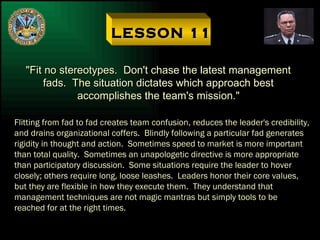 LESSON 11 "Fit no stereotypes.  Don't chase the latest management fads.  The situation dictates which approach best accomplishes the team's mission." Flitting from fad to fad creates team confusion, reduces the leader's credibility, and drains organizational coffers.  Blindly following a particular fad generates rigidity in thought and action.  Sometimes speed to market is more important than total quality.  Sometimes an unapologetic directive is more appropriate than participatory discussion.  Some situations require the leader to hover closely; others require long, loose leashes.  Leaders honor their core values, but they are flexible in how they execute them.  They understand that management techniques are not magic mantras but simply tools to be reached for at the right times. 