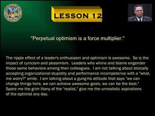 LESSON 12 "Perpetual optimism is a force multiplier." The ripple effect of a leader's enthusiasm and optimism is awesome.  So is the impact of cynicism and pessimism.  Leaders who whine and blame engender  those same behaviors among their colleagues.  I am not talking about stoically accepting organizational stupidity and performance incompetence with a "what, me worry?" smile.  I am talking about a gung-ho attitude that says "we can change things here, we can achieve awesome goals, we can be the best."  Spare me the grim litany of the "realist," give me the unrealistic aspirations of the optimist any day. 