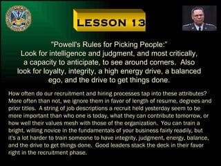 LESSON 13 "Powell's Rules for Picking People:” Look for intelligence and judgment, and most critically, a capacity to anticipate, to see around corners.  Also look for loyalty, integrity, a high energy drive, a balanced ego, and the drive to get things done. How often do our recruitment and hiring processes tap into these attributes? More often than not, we ignore them in favor of length of resume, degrees and prior titles.  A string of job descriptions a recruit held yesterday seem to be more important than who one is today, what they can contribute tomorrow, or how well their values mesh with those of the organization.  You can train a bright, willing novice in the fundamentals of your business fairly readily, but it's a lot harder to train someone to have integrity, judgment, energy, balance, and the drive to get things done.  Good leaders stack the deck in their favor right in the recruitment phase. 