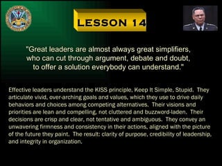 LESSON 14 "Great leaders are almost always great simplifiers, who can cut through argument, debate and doubt, to offer a solution everybody can understand." Effective leaders understand the KISS principle, Keep It Simple, Stupid.  They articulate vivid, over-arching goals and values, which they use to drive daily behaviors and choices among competing alternatives.  Their visions and priorities are lean and compelling, not cluttered and buzzword-laden.  Their decisions are crisp and clear, not tentative and ambiguous.  They convey an unwavering firmness and consistency in their actions, aligned with the picture of the future they paint.  The result: clarity of purpose, credibility of leadership, and integrity in organization. 