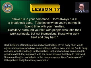 LESSON 17 "Have fun in your command.  Don't always run at a breakneck pace.  Take leave when you've earned it: Spend time with your families. Corollary: surround yourself with people who take their work seriously, but not themselves, those who work hard and play hard." Herb Kelleher of Southwest Air and Anita Roddick of The Body Shop would agree: seek people who have some balance in their lives, who are fun to hang out with, who like to laugh (at themselves, too) and who have some non-job priorities which they approach with the same passion that they do their work. Spare me the grim workaholic or the pompous pretentious "professional;” I'll help them find jobs with my competitor. 