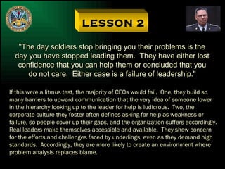 LESSON 2 "The day soldiers stop bringing you their problems is the day you have stopped leading them.  They have either lost confidence that you can help them or concluded that you do not care.  Either case is a failure of leadership." If this were a litmus test, the majority of CEOs would fail.  One, they build so many barriers to upward communication that the very idea of someone lower in the hierarchy looking up to the leader for help is ludicrous.  Two, the corporate culture they foster often defines asking for help as weakness or failure, so people cover up their gaps, and the organization suffers accordingly. Real leaders make themselves accessible and available.  They show concern for the efforts and challenges faced by underlings, even as they demand high standards.  Accordingly, they are more likely to create an environment where problem analysis replaces blame. 