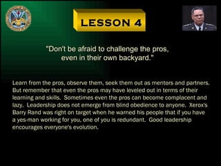 LESSON 4 "Don't be afraid to challenge the pros, even in their own backyard." Learn from the pros, observe them, seek them out as mentors and partners. But remember that even the pros may have leveled out in terms of their learning and skills.  Sometimes even the pros can become complacent and lazy.  Leadership does not emerge from blind obedience to anyone.  Xerox's Barry Rand was right on target when he warned his people that if you have a yes-man working for you, one of you is redundant.  Good leadership encourages everyone's evolution. 
