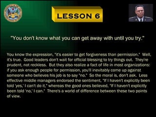 LESSON 6 "You don't know what you can get away with until you try." You know the expression, "it's easier to get forgiveness than permission."  Well, it's true.  Good leaders don't wait for official blessing to try things out.  They're prudent, not reckless.  But they also realize a fact of life in most organizations: if you ask enough people for permission, you'll inevitably come up against someone who believes his job is to say "no."  So the moral is, don't ask.  Less effective middle managers endorsed the sentiment, "If I haven't explicitly been told 'yes,' I can't do it," whereas the good ones believed, "If I haven't explicitly been told 'no,' I can."  There's a world of difference between these two points of view. 