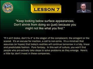 LESSON 7 "Keep looking below surface appearances. Don't shrink from doing so (just) because you might not like what you find." "If it ain't broke, don't fix it" is the slogan of the complacent, the arrogant or the scared.  It's an excuse for inaction, a call to non-arms.  It's a mind-set that assumes (or hopes) that today's realities will continue tomorrow in a tidy, linear and predictable fashion.  Pure fantasy.  In this sort of culture, you won't find people who pro-actively take steps to solve problems as they emerge.  Here's a little tip: don't invest in these companies. 