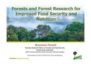 Forests and Forest Research for
    Improved Food Security and
              Nutrition




                                    Bronwen Powell
                     Post-doc Research Fellow on Forests and Food Security
                                    Forests and Livelihoods
                     (PhD in Human Nutrition, McGill University, Montreal, Canada)

                        Presentation at the CIFOR 2012 Annual Meeting
THINKING beyond the canopy
 