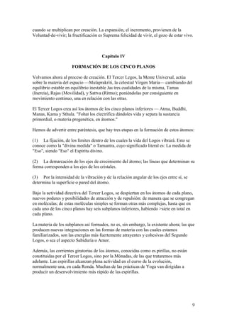 cuando se multiplican por creación. La expansión, el incremento, provienen de la
Voluntad-de-vivir; la fructificación es Suprema felicidad de vivir, el gozo de estar vivo.



                                      Capítulo IV

                      FORMACIÓN DE LOS CINCO PLANOS

Volvamos ahora al proceso de creación. El Tercer Legos, la Mente Universal, actúa
sobre la materia del espacio —Mulaprakriti, la celestial Virgen María— cambiando del
equilibrio estable en equilibrio inestable Jas tres cualidades de la misma, Tamas
(Inercia), Rajas (Movilidad), y Sattva (Ritmo); poniéndolas por consiguiente en
movimiento continuo, una en relación con las otras.

El Tercer Logos crea así los átomos de los cinco planos inferiores — Atma, Buddhi,
Manas, Kama y Sthula. "Fohat los electrifica dándoles vida y separa la sustancia
primordial, o materia pregenética, en átomos."

Hemos de advertir entre paréntesis, que hay tres etapas en la formación de estos átomos:

(1) La fijación, de los límites dentro de los cuales la vida del Logos vibrará. Esto se
conoce como la "divina medida" o Tamantra, cuyo significado literal es: La medida de
"Eso", siendo "Eso" el Espíritu divino.

(2) La demarcación de los ejes de crecimiento del átomo; las líneas que determinan su
forma corresponden a los ejes de los cristales.

(3) Por la intensidad de la vibración y de la relación angular de los ejes entre sí, se
determina la superficie o pared del átomo.

Bajo la actividad directiva del Tercer Logos, se despiertan en los átomos de cada plano,
nuevos poderes y posibilidades de atracción y de repulsión: de manera que se congregan
en moléculas; de estas moléculas simples se forman otras más complejas, hasta que en
cada uno de los cinco planos hay seis subplanos inferiores, habiendo >siete en total en
cada plano.

La materia de los subplanos así formados, no es, sin embargo, la existente ahora; las que
producen nuevas integraciones en las formas de materia con las cuales estamos
familiarizados, son las energías más fuertemente atrayentes y cohesivas del Segundo
Logos, o sea el aspecto Sabiduría o Amor.

Además, las corrientes giratorias de los átomos, conocidas como es pirillas, no están
constituidas por el Tercer Logos, sino por la Mónadas, de las que trataremos más
adelante. Las espirillas alcanzan plena actividad en el curso de la evolución,
normalmente una, en cada Ronda. Muchas de las prácticas de Yoga van dirigidas a
producir un desenvolvimiento más rápido de las espirillas.




                                                                                          9
 
