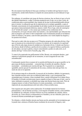 De esta manera traza Karma la línea que constituye el sendero del ego hacia la nueva
encarnación, siendo dicho Karma el conjunto de causas puestas en actividad por el ego
mismo.

Sin embargo, al considerar este juego de fuerzas cósmicas, hay un factor al que se ha de
dar debida importancia: a saber: la pronta aceptación por el ego, en su clara visión, de
condiciones para su personalidad, muy lejanas de las que la personalidad podría desear
para sí misma. La educación que da la experiencia no es siempre agradable, y para el
limitado conocimiento de la personalidad, ha de haber mucho de la experiencia terrenal
que parece innecesariamente dolorosa, injusta e inútil. Pero el ego, antes de sumergirse
en el "olvido del cuerpo", ve las causas que resultan en las condiciones de la
encarnación, en la que está por entrar nuevamente, y las oportunidades que ofrecerá ésta
para el progreso; por tanto es fácil comprender cuan livianamente pesarán en la balanza
todos los dolores y las penas, cuan triviales parecerán a esa visión amplia las alegrías y
los pesares de la tierra.

Pues qué es cada vida sino un paso en el "Perpetuo progreso de cada alma divina o Ego
que se encarna en la evolución de lo externo a lo interno, de lo material a lo espiritual
que al fin de cada etapa alcanza la unidad con el principio divino. Ir desde una fuerza a
otra fuerza; desde la belleza y perfección de un plano a la superior belleza y perfección
de otro plano, con nueva gloria y mayor conocimiento y poder en cada ciclo, es el
destino del Ego." (Clave de la Teosofía, pág. 105).

Y como lo ha expresado tan gráficamente la Dra. Besant, con semejante destino, ¿qué
importa el sufrimiento pasajero de un momento, ni aun la angustia de una vida
ensombrecida?

Continuando nuestro breve examen de la cuestión del Karma de un ego es posible ver la
gran masa de Karma acumulado —conocido bajo el nombre de sanchita o Karma
acumulado— cerniéndose por encima del ego. Por lo general no es espectáculo
agradable, puesto que por la naturaleza de las cosas, contiene más mal que bien. La
razón de esto es la siguiente:

En la primera etapa de su desarrollo, la mayoría de los hombres, debido a la ignorancia,
han cometido muchos actos que no debieran haber hecho, y por consiguiente han
acumulado para sí mismos, como resultado físico, mucho sufrimiento en el plano físico.
El hombre civilizado corriente pone mayor empeño en hacer el bien que el mal, y por lo
tanto, hablando en general, es probable que tenga más Karma bueno que malo. Pero de
ninguna manera va todo el buen Karma a la masa acumulada, y así recibimos la
impresión de una preponderancia del mal sobre el bien en dicha masa.

Esto requiere por otra parte cierta explicación. El resultado natural de los buenos
pensamientos, o de las buenas acciones, es de mejorar al hombre mismo, como también
la calidad de sus vehículos, de hacer florecer en él las cualidades de valentía, afecto,
devoción, etc. Estos efectos se demuestran en el hombre y en sus vehículos, pero no en
la masa de Karma acumulada que le aguarda.

No obstante, si dicho hombre ejecuta una buena acción, pensando en la recompensa que
le puede traer, entonces el Karma bueno resultante de esa acción le llegará y será



                                                                                       99
 