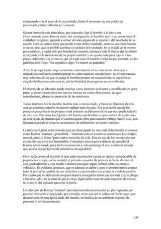 almacenado con el resto de lo acumulado, hasta el momento en que podrá ser
presentado y materializado activamente.

Karma bueno de esta naturaleza, por supuesto, liga al hombre a la tierra tan
efectivamente como Karma malo: por consiguiente, el hombre que tiene como meta el
verdadero progreso, aprende a actuar sin idea alguna de sí mismo o del resultado de su
acción. Esto no quiere decir que puede evitar dicho resultado, sean sus acciones buenas
o malas; sino que es posible cambiar el carácter del resultado. Si se olvida de sí mismo
por completo, y actúa sólo por bondad de corazón, entonces toda la fuerza del resultado
se expande en la formación de su propio carácter y no queda nada para ligarlo a los
planos inferiores. La verdad es que en cada caso el hombre recibe lo que necesita; en las
palabras del Cristo: "En verdad os digo: Ya tienen su galardón."

A veces un ego puede elegir si tomará cierto Karma en la vida actual, bien que a
menudo la conciencia cerebral puede no saber nada de esta decisión: las circunstancias
muy adversas de las que se queja el hombre pueden ser exactamente lo que él haya
elegido deliberadamente para sí, con la finalidad de progresar en su evolución.

El alumno de un Maestro puede muchas veces dominar su Karma y modificarlo en gran
parte, al poner en movimiento nuevas fuerzas en varias direcciones, las que,
naturalmente, alteran la expresión de las anteriores.

Todos tenemos detrás nuestro, Karma más o menos malo, y hasta no librarnos de ello,
será un continuo estorbo en nuestro trabajo más elevado. Por esta razón uno de los
primeros pasos hacia un progreso real consiste en librarnos de lo que nos queda todavía
de este mal. Por tanto los Agentes del Karma nos brindan la oportunidad de saldar más
de esta deuda de manera que el camino quede libre para nuestro trabajo futuro: esto, con
frecuencia puede involucrar un aumento de sufrimiento en varios sentidos.

La parte de Karma seleccionado para ser descargado en una vida determinada se conoce
como Karma "maduro o prarabhda". Teniendo esto en cuenta se construyen los cuerpos
mental, astral y físico "para cierta extensión de vida. Esta es una de las razones porque
el suicidio sea error tan lamentable: Constituye una negativa directa de cumplir el
Karma seleccionado para dicha encarnación y solo posterga el mal, al mismo tiempo
que genera nuevo Karma de naturaleza desagradable.

Otra razón contra el suicidio es que cada encarnación cuesta un trabajo considerable de
preparación al ego, como también el período cansador de primera infancia durante el
cual gradualmente y con mucho esfuerzo consigue algún control sobre sus nuevos
vehículos. Es evidente entonces, que es además su deber y para el propio interés extraer
todo el provecho posible de sus vehículos y conservarlos con el mayor cuidado posible.
Por cierto que no debiera de ninguna manera entregarlos hasta que la Gran Ley le obliga
a hacerlo, salvo en el caso de que lo exija algún deber más elevado impuesto de afuera,
tal como el del soldado para con la patria.

La selección de Karma "maduro" para determinada encarnación es, por supuesto, un
proceso altamente complicado: por ejemplo, tiene que ser lo suficientemente apto para
desarrollarse en una época dada del mundo, en familia de un ambiente especial de
personas y de circunstancias.



                                                                                     100
 