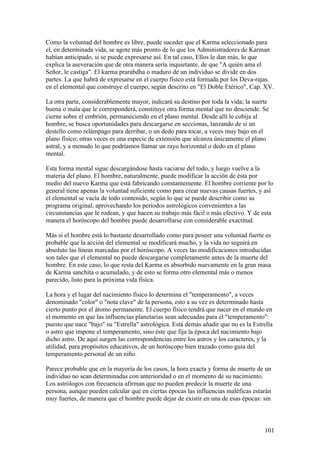 Como la voluntad del hombre es libre, puede suceder que el Karma seleccionado para
el, en determinada vida, se agote más pronto de lo que los Administradores de Karman
habían anticipado, si se puede expresarse así. En tal caso, Ellos le dan más, lo que
explica la aseveración que de otra manera sería inquietante, de que "A quién ama el
Señor, le castiga". El karma prarabdha o maduro de un individuo se divide en dos
partes. La que habrá de expresarse en el cuerpo físico está formada por los Deva-rajas.
en el elemental que construye el cuerpo, según descrito en "El Doble Etérico", Cap. XV.

La otra parte, considerablemente mayor, indicará su destino por toda la vida; la suerte
buena o mala que le corresponderá, constituye otra forma mental que no desciende. Se
cierne sobre el embrión, permaneciendo en el plano mental. Desde allí le cobija al
hombre, se busca oportunidades para descargarse en seccionas, lanzando de sí un
destello como relámpago para derribar, o un dedo para tocar, a veces muy bajo en el
plano físico; otras veces es una especie de extensión que alcanza únicamente el plano
astral, y a menudo lo que podríamos llamar un rayo horizontal o dedo en el plano
mental.

Esta forma mental sigue descargándose hasta vaciarse del todo, y luego vuelve a la
materia del plano. El hombre, naturalmente, puede modificar la acción de ésta por
medio del nuevo Karma que está fabricando constantemente. El hombre corriente por lo
general tiene apenas la voluntad suficiente como para crear nuevas causas fuertes, y así
el elemental se vacía de todo contenido, según lo que se puede describir como su
programa original, aprovechando los períodos astrológicos convenientes a las
circunstancias que le rodean, y que hacen su trabajo más fácil o más efectivo. Y de esta
manera el horóscopo del hombre puede desarrollarse con considerable exactitud.

Más si el hombre está lo bastante desarrollado como para poseer una voluntad fuerte es
probable que la acción del elemental se modificará mucho, y la vida no seguirá en
absoluto las líneas marcadas por el horóscopo. A veces las modificaciones introducidas
son tales que el elemental no puede descargarse completamente antes de la muerte del
hombre. En este caso, lo que resta del Karma es absorbido nuevamente en la gran masa
de Karma sanchita o acumulado, y de esto se forma otro elemental más o menos
parecido, listo para la próxima vida física.

La hora y el lugar del nacimiento físico lo determina el "temperamento", a veces
denominado "color" o "nota clave" de la persona, esto a su vez es determinado hasta
cierto punto por el átomo permanente. El cuerpo físico tendrá que nacer en el mundo en
el momento en que las influencias planetarias sean adecuadas para el "temperamento":
puesto que nace "bajo" su "Estrella" astrológica. Está demás añadir que no es la Estrella
o astro que impone el temperamento, sino éste que fija la época del nacimiento bajo
dicho astro. De aquí surgen las correspondencias entre los astros y los caracteres, y la
utilidad, para propósitos educativos, de un horóscopo bien trazado como guía del
temperamento personal de un niño.

Parece probable que en la mayoría de los casos, la hora exacta y forma de muerte de un
individuo no sean determinadas con anterioridad o en el momento de su nacimiento.
Los astrólogos con frecuencia afirman que no pueden predecir la muerte de una
persona, aunque pueden calcular que en ciertas épocas las influencias maléficas estarán
muy fuertes, de manera que el hombre puede dejar de existir en una de esas épocas: sin



                                                                                     101
 