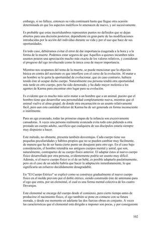 embargo, si no fallece, entonces su vida continuará hasta que llegue otra ocasión
determinada en que los aspectos maléficos lo amenacen de nuevo, y así sucesivamente.

Es probable que estas incertidumbres representen puntos no definidos que se dejan
abiertos para una decisión posterior, dependiente en gran parte de las modificaciones
introducidas por la acción del individuo durante su vida y por el uso que hace de sus
oportunidades.

En todo caso, debiéramos evitar el error de dar importancia exagerada a la hora y a la
forma de la muerte. Podemos estar seguros de que Aquellos a quienes incumben tales
asuntos poseen una apreciación mucho más exacta de los valores relativos, y consideran
el progreso del ego involucrado como la única cosa de mayor importancia.

Mientras nos ocupamos del tema de la muerte, se puede mencionar que la objeción
básica en contra del asesinato es que interfiere con el curso de la evolución. Al matar a
un hombre se le quita la oportunidad de evolucionar, que en caso contrario, hubiera
tenido éste al ocupar dicho cuerpo. Naturalmente esa persona tendrá otra oportunidad
más tarde en otro cuerpo, pero ha sido demorado, y ha dado mayor molestia a los
agentes de Karma para encontrar otro lugar para su evolución.

Es evidente que es mucho más serio matar a un hombre que a un animal, puesto que el
hombre tiene que desarrollar una personalidad completamente nueva, mientras que el
animal vuelve al alma grupal, de donde otra encarnación es un asunto relativamente
fácil, pero aun esta cantidad inferior de Karma ha de ser generada en forma inconsciente
o inútilmente.

Para un ego avanzado, todas las primeras etapas de la infancia son excesivamente
cansadoras. A veces una persona realmente avanzada evita todo esto pidiendo a otra
prestado un cuerpo adulto, sacrificio que cualquiera de sus discípulos estaría siempre
muy dispuesto a hacer.

Este método, no obstante, presenta también desventajas. Cada cuerpo tiene sus
pequeñas peculiaridades y hábitos propios que no se pueden cambiar muy fácilmente,
de manera que ha de ser hasta cierto punto un desajuste para otro ego. En el caso bajo
consideración, el hombre retendría sus antiguos cuerpos mental y astral, que son,
naturalmente, contrapartes de su cuerpo físico anterior. El adaptar éstos al nuevo cuerpo
físico desarrollado por otra persona, evidentemente podría ser asunto muy difícil.
Además, si el nuevo cuerpo físico es el de un bebé, es posible adaptarlo paulatinamente,
pero en el caso de un adulto habría que hacer la adaptación inmediatamente, lo que
significaría un esfuerzo decididamente desagradable.

En "El Cuerpo Etérico" se explicó como se construye gradualmente el nuevo cuerpo
físico en el molde previsto por el doble etérico, siendo construido éste de antemano para
el ego que entra, por un elemental, el cual es una forma mental colectiva de los cuatro
Devarajas.

Este elemental se encarga del cuerpo desde el comienzo, pero cierto tiempo antes de
producirse el nacimiento físico, el ego también se pone en contacto con su futura
morada, y desde ese momento en adelante las dos fuerzas obran en conjunto. A veces
las características que el elemental está dirigido a imponer son pocas, y por consiguiente


                                                                                       102
 