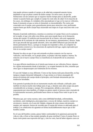 éste puede retirarse cuando el cuerpo es de edad aún comparativamente tierna,
dejándolo al ego en pleno control de dicho cuerpo. En otros casos, en que las
limitaciones son de carácter que se requiere mucho tiempo para su desarrollo, podrá
retener su puesto hasta que cumpla el cuerpo los siete años de edad. En la mayoría de
los casos, sin embargo, la verdadera obra ejecutada por el ego en los nuevos vehículos,
hasta el momento en que se retira el elemental, es inconsiderable. Por cierto está
conectado con el cuerpo, pero generalmente presta poca atención a éste, prefiriendo
esperar hasta que dicho cuerpo haya alcanzado una etapa en el que reaccione más a sus
esfuerzos.

Durante el período embriónico, mientras se construye el cuerpo físico con la sustancia
de la madre, el ego vela sobre esta última, pero poco puede hacer en la formación
misma del cuerpo. El embrión está inconsciente de su futuro, sólo está vagamente
consciente de la corriente de vida materna, de sus temores, pensamientos y deseos. Nada
de lo que procede del ego puede afectarle, salvo una débil influencia que procede del
átomo permanente físico, y porque es incapaz de responder a ellos, no comparte los
pensamientos extensivos y las emociones de aspiración del ego, según expresados por
éste en su cuerpo causal.

Durante los años en que el ego está entrando en pleno contacto con los nuevos
vehículos, está llevando, en su propio plano, su propia vida más amplia e intensa. Su
relación con el nuevo cuerpo físico se manifiesta en el desarrollo de la conciencia
cerebral.

Los egos difieren muchísimo en el interés que toman en sus vehículos físicos: algunos
los vigilan ansiosamente desde el principio, y se ocupan bastante de ellos, mientras que
otros egos se despreocupan casi totalmente de los mismos.

El caso del Adepto es muy diferente. Como no hay karma malo para desarrollar, no hay
tampoco ningún elemental trabajando y el ego mismo es el único encargado del
desenvolvimiento del cuerpo desde el principio; está limitado únicamente por las
tendencias heredadas.

Esto permite la producción de un instrumento mucho más refinado y delicado: pero
también involucra mucho más trabajo para el ego, y durante unos años ocupa una parte
considerable de su tiempo y energía. Por consiguiente, debido a esta razón y
seguramente por otras también, el Adepto no quiere repetir el proceso más a menudo de
lo estrictamente necesario, prefiriendo hacer durar su cuerpo físico todo lo que le sea
posible.

Mientras que, por varias razones, tales como debilidad heredada, enfermedades,
accidentes, auto-indulgencia, preocupaciones y exceso de trabajo, nuestros cuerpos se
envejecen y mueren, en el caso del Adepto, ninguna de estas causas está presente,
aunque, por supuesto, hemos de recordar que el cuerpo del mismo es adecuado para el
trabajo y en condiciones de aguantar en forma incalculablemente mayor que el del
hombre común.

En el caso del hombre común, parece haber continuidad en la apariencia personal de
vida en vida, si bien se han notado ejemplos de gran similitud. Como el cuerpo físico es
hasta cierto punto una expresión del ego, y éste no varia, han de haber algunos casos en


                                                                                        103
 