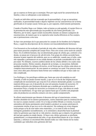 que se expresa en forma que se asemejan. Pero por regla racial las características de
familia y otras se sobreponen a esta tendencia.

Cuando un individuo está tan avanzado que la personalidad y el ego se encuentran
unificados, la personalidad tiende a dejarse imprimir con las características de la forma
glorificada en el cuerpo causal, forma que es, por supuesto, relativamente permanente.

Cuando el hombre llega a ser Adepto, todo su karma ya está agotado; el cuerpo físico es
la presentación más aproximada que sea posible de esta forma glorificada. Los
Maestros, por lo tanto, siguen siendo reconocibles durante un número cualquiera de
encarnaciones, de manera que no se esperaría notar mucha diferencia en Sus cuerpos,
aun si pertenecieran a otra raza.

Se han visto prototipos de lo que parecerán los cuerpos de los hombres de la Séptima
Raza, y según las descripciones de los mismos son trascendentalmente hermosos.

Con frecuencia se ha recalcado el período de siete años, tratándose del descenso del ego
para tomar posesión completa del cuerpo físico. Para esto existe cierta razón de carácter
físico. En el embrión humano, hay un determinado grupo de células que, contrario a los
demás, no pasan por el proceso de sub-división. Este grupo de células asciende hasta
alcanzar la parte superior del embrión, pero no se subdivide: cuando nace el niño, están
aún separadas y permanecen en ese estado durante un período considerable de la vida
pos-natal. No obstante, ocurren cambios dentro de las células debido a los cuales éstas
proyectan ramales. Dichos ramales, después de un tiempo, se encuentran, habiendo
quedado absorbidos los tabiques divisorios, en tal forma que las células están ahora en
completa intercomunicación: de esta manera se construye un canal. Este proceso toma
unos cinco años para efectuarse hasta formar una verdadera red que se hace cada vez
más complicada.

Los fisiólogos y los psicólogos señalan que, hasta que esta red compleja no esté
formada, el niño no puede razonar mucho, y que no se le ha de dar ningún proceso
complicado de razonamiento que exija de él un esfuerzo demasiado grande. La ciencia
material afirma que con el desarrollo de esta red aumenta el poder de raciocinio. El
ocultista explicaría este fenómeno diciendo que a medida que se perfecciona el
mecanismo físico, el poder de raciocinio ya existente en el ego, está ahora en condi-
ciones de manifestarse. El ego tiene que esperar hasta que el cerebro esté preparado
antes de producirse un estrecho contacto con éste y poder compenetrarlo.

Se afirmó anteriormente que durante el descenso del ego al renacimiento, existen,
atraídos alrededor de los átomos permanentes, ciertos materiales para la construcción de
los nuevos cuerpos mental y astral. Si se le deja al niñito librado a sí mismo, la acción
automática del átomo permanente astral tenderá a producir un cuerpo astral para él,
exactamente similar al que tuvo en la vida anterior. Sin embargo no existe ninguna
razón porque se ha de usar todos estos materiales, y si se trata al niño en forma
inteligente guiándole razonablemente, se le estimulará a desarrollar hasta la plenitud
todos los gérmenes que trajo de su vida anterior, mientras que se dejará a los gérmenes
del mal que queden en estado latente. Al hacer esto, dichos gérmenes se atrofiarán
gradualmente y se desprenderán del niño; el ego desarrollará dentro de sí las virtudes
opuestas, y entonces se encontrará libre durante todas sus vidas futuras de las malas
cualidades que indicaban estos gérmenes del mal.


                                                                                        104
 