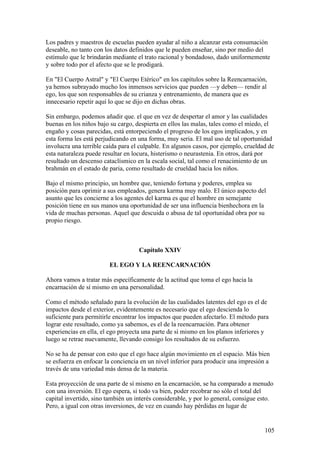 Los padres y maestros de escuelas pueden ayudar al niño a alcanzar esta consumación
deseable, no tanto con los datos definidos que le pueden enseñar, sino por medio del
estímulo que le brindarán mediante el trato racional y bondadoso, dado uniformemente
y sobre todo por el afecto que se le prodigará.

En "El Cuerpo Astral" y "El Cuerpo Etérico" en los capítulos sobre la Reencarnación,
ya hemos subrayado mucho los inmensos servicios que pueden —y deben— rendir al
ego, los que son responsables de su crianza y entrenamiento, de manera que es
innecesario repetir aquí lo que se dijo en dichas obras.

Sin embargo, podemos añadir que. el que en vez de despertar el amor y las cualidades
buenas en los niños bajo su cargo, despierta en ellos las malas, tales como el miedo, el
engaño y cosas parecidas, está entorpeciendo el progreso de los egos implicados, y en
esta forma les está perjudicando en una forma, muy seria. El mal uso de tal oportunidad
involucra una terrible caída para el culpable. En algunos casos, por ejemplo, crueldad de
esta naturaleza puede resultar en locura, histerismo o neurastenia. En otros, dará por
resultado un descenso cataclísmico en la escala social, tal como el renacimiento de un
brahmán en el estado de paria, como resultado de crueldad hacia los niños.

Bajo el mismo principio, un hombre que, teniendo fortuna y poderes, emplea su
posición para oprimir a sus empleados, genera karma muy malo. El único aspecto del
asunto que les concierne a los agentes del karma es que el hombre en semejante
posición tiene en sus manos una oportunidad de ser una influencia bienhechora en la
vida de muchas personas. Aquel que descuida o abusa de tal oportunidad obra por su
propio riesgo.



                                    Capítulo XXIV

                        EL EGO Y LA REENCARNACIÓN

Ahora vamos a tratar más específicamente de la actitud que toma el ego hacia la
encarnación de sí mismo en una personalidad.

Como el método señalado para la evolución de las cualidades latentes del ego es el de
impactos desde el exterior, evidentemente es necesario que el ego descienda lo
suficiente para permitirle encontrar los impactos que pueden afectarlo. El método para
lograr este resultado, como ya sabemos, es el de la reencarnación. Para obtener
experiencias en ella, el ego proyecta una parte de sí mismo en los planos inferiores y
luego se retrae nuevamente, llevando consigo los resultados de su esfuerzo.

No se ha de pensar con esto que el ego hace algún movimiento en el espacio. Más bien
se esfuerza en enfocar la conciencia en un nivel inferior para producir una impresión a
través de una variedad más densa de la materia.

Esta proyección de una parte de sí mismo en la encarnación, se ha comparado a menudo
con una inversión. El ego espera, si todo va bien, poder recobrar no sólo el total del
capital invertido, sino también un interés considerable, y por lo general, consigue esto.
Pero, a igual con otras inversiones, de vez en cuando hay pérdidas en lugar de


                                                                                     105
 