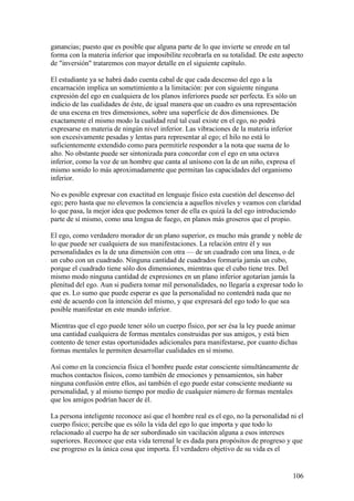 ganancias; puesto que es posible que alguna parte de lo que invierte se enrede en tal
forma con la materia inferior que imposibilite recobrarla en su totalidad. De este aspecto
de "inversión" trataremos con mayor detalle en el siguiente capítulo.

El estudiante ya se habrá dado cuenta cabal de que cada descenso del ego a la
encarnación implica un sometimiento a la limitación: por con siguiente ninguna
expresión del ego en cualquiera de los planos inferiores puede ser perfecta. Es sólo un
indicio de las cualidades de éste, de igual manera que un cuadro es una representación
de una escena en tres dimensiones, sobre una superficie de dos dimensiones. De
exactamente el mismo modo la cualidad real tal cual existe en el ego, no podrá
expresarse en materia de ningún nivel inferior. Las vibraciones de la materia inferior
son excesivamente pesadas y lentas para representar al ego; el hilo no está lo
suficientemente extendido como para permitirle responder a la nota que suena de lo
alto. No obstante puede ser sintonizada para concordar con el ego en una octava
inferior, como la voz de un hombre que canta al unísono con la de un niño, expresa el
mismo sonido lo más aproximadamente que permitan las capacidades del organismo
inferior.

No es posible expresar con exactitud en lenguaje físico esta cuestión del descenso del
ego; pero hasta que no elevemos la conciencia a aquellos niveles y veamos con claridad
lo que pasa, la mejor idea que podemos tener de ella es quizá la del ego introduciendo
parte de sí mismo, como una lengua de fuego, en planos más groseros que el propio.

El ego, como verdadero morador de un plano superior, es mucho más grande y noble de
lo que puede ser cualquiera de sus manifestaciones. La relación entre él y sus
personalidades es la de una dimensión con otra — de un cuadrado con una línea, o de
un cubo con un cuadrado. Ninguna cantidad de cuadrados formaría jamás un cubo,
porque el cuadrado tiene sólo dos dimensiones, mientras que el cubo tiene tres. Del
mismo modo ninguna cantidad de expresiones en un plano inferior agotarían jamás la
plenitud del ego. Aun si pudiera tomar mil personalidades, no llegaría a expresar todo lo
que es. Lo sumo que puede esperar es que la personalidad no contendrá nada que no
esté de acuerdo con la intención del mismo, y que expresará del ego todo lo que sea
posible manifestar en este mundo inferior.

Mientras que el ego puede tener sólo un cuerpo físico, por ser ésa la ley puede animar
una cantidad cualquiera de formas mentales construidas por sus amigos, y está bien
contento de tener estas oportunidades adicionales para manifestarse, por cuanto dichas
formas mentales le permiten desarrollar cualidades en sí mismo.

Así como en la conciencia física el hombre puede estar consciente simultáneamente de
muchos contactos físicos, como también de emociones y pensamientos, sin haber
ninguna confusión entre ellos, así también el ego puede estar consciente mediante su
personalidad, y al mismo tiempo por medio de cualquier número de formas mentales
que los amigos podrían hacer de él.

La persona inteligente reconoce así que el hombre real es el ego, no la personalidad ni el
cuerpo físico; percibe que es sólo la vida del ego lo que importa y que todo lo
relacionado al cuerpo ha de ser subordinado sin vacilación alguna a esos intereses
superiores. Reconoce que esta vida terrenal le es dada para propósitos de progreso y que
ese progreso es la única cosa que importa. Él verdadero objetivo de su vida es el


                                                                                      106
 
