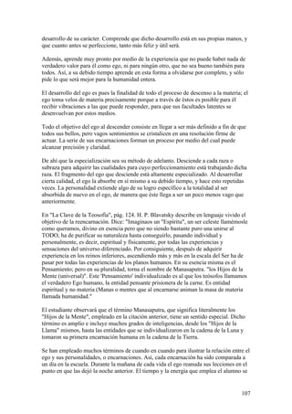 desarrollo de su carácter. Comprende que dicho desarrollo está en sus propias manos, y
que cuanto antes se perfeccione, tanto más feliz y útil será.

Además, aprende muy pronto por medio de la experiencia que no puede haber nada de
verdadero valor para él como ego, ni para ningún otro, que no sea bueno también para
todos. Así, a su debido tiempo aprende en esta forma a olvidarse por completo, y sólo
pide lo que será mejor para la humanidad entera.

El desarrollo del ego es pues la finalidad de todo el proceso de descenso a la materia; el
ego toma velos de materia precisamente porque a través de éstos es posible para él
recibir vibraciones a las que puede responder, para que sus facultades latentes se
desenvuelvan por estos medios.

Todo el objetivo del ego al descender consiste en llegar a ser más definido a fin de que
todos sus bellos, pero vagos sentimientos se cristalicen en una resolución firme de
actuar. La serie de sus encarnaciones forman un proceso por medio del cual puede
alcanzar precisión y claridad.

De ahí que la especialización sea su método de adelanto. Desciende a cada raza o
subraza para adquirir las cualidades para cuyo perfeccionamiento está trabajando dicha
raza. El fragmento del ego que desciende está altamente especializado. Al desarrollar
cierta calidad, el ego la absorbe en sí mismo a su debido tiempo, y hace esto repetidas
veces. La personalidad extiende algo de su logro específico a la totalidad al ser
absorbida de nuevo en el ego, de manera que éste llega a ser un poco menos vago que
anteriormente.

En "La Clave de la Teosofía", pág. 124. H. P. Blavatsky describe en lenguaje vivido el
objetivo de la reencarnación. Dice: "Imaginaos un ''Espíritu", un ser celeste llamémosle
como queramos, divino en esencia pero que no siendo bastante puro una unirse al
TODO, ha de purificar su naturaleza hasta conseguirlo, pasando individual y
personalmente, es decir, espiritual y físicamente, por todas las experiencias y
sensaciones del universo diferenciado. Por consiguiente, después de adquirir
experiencia en los reinos inferiores, ascendiendo más y más en la escala del Ser ha de
pasar por todas las experiencias de los planos humanos. En su esencia misma es el
Pensamiento; pero en su pluralidad, torna el nombre de Manasaputra. "los Hijos de la
Mente (universal)". Este 'Pensamiento' individualizado es al que los teósofos llamamos
el verdadero Ego humano, la entidad pensante prisionera de la carne. Es entidad
espiritual y no materia (Manas o mentes que al encarnarse animan la masa de materia
llamada humanidad."

El estudiante observará que el término Manasaputra, que significa literalmente los
"Hijos de la Mente", empleado en la citación anterior, tiene un sentido especial. Dicho
término es amplio e incluye muchos grados de inteligencias, desde los "Hijos de la
Llama" mismos, hasta las entidades que se individualizaron en la cadena de la Luna y
tomaron su primera encarnación humana en la cadena de la Tierra.

Se han empleado muchos términos de cuando en cuando para ilustrar la relación entre el
ego y sus personalidades, o encarnaciones. Así, cada encarnación ha sido comparada a
un día en la escuela. Durante la mañana de cada vida el ego reanuda sus lecciones en el
punto en que las dejó la noche anterior. El tiempo y la energía que emplea el alumno se


                                                                                       107
 