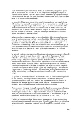 dejan enteramente al propio criterio del mismo. El alumno inteligente percibe que la
vida de escuela no es una finalidad en sí, sino simplemente una preparación para un
futuro de mayor amplitud y gloria. Coopera con sus Instructores, y se propone trabajar
todo lo que puede para que, en cuanto llegue a ser mayor de edad estará capacitado para
entrar en su reino como ego glorificado.

La sumersión del ego en el mundo físico con el objeto de obtener breves períodos de
vida mortal, se ha asemejado al sumergimiento de un ave en el mar en busca de peces.
Las personalidades se asemejan también a las hojas de un árbol. Extraen material del
exterior, lo transforman en sustancia útil que introducen en el árbol como savia por
medio de la cual se alimenta el árbol. Entonces, después de haber servido durante la
estación, las hojas se marchitan y caen, para ser reemplazadas después, a su debido
tiempo, por una nueva cosecha de éstas.

Así como un buzo puede sumergirse en las profundidades del océano para buscar una
perla, de la misma manera el ego baja a las profundidades del océano de la vida para
buscar la perla de la experiencia; pero no permanece allí mucho tiempo por cuanto el
agua no es su propio elemento. Sube de nuevo a su ambiente y se sacude para
desprenderse del elemento y dejarlo atrás. Por esta razón se dice acertadamente que el
Alma que se ha escapado de la Tierra ha vuelto al lugar que le corresponde, porque su
verdadero hogar es la "tierra de los Dioses" y en el globo terrestre es un exilado y
prisionero.

Al ego se le puede considerar como un labrador que está afuera en un campo, trabajando
en la lluvia, expuesto al sol, al frío, al calor, y regresa de noche a su casa. Pero el
trabajador es también el propietario, y todos los frutos de su labor van a llenar sus
propios silos y a enriquecer sus propios graneros. Cada personalidad es la parte
inmediatamente efectiva de la individualidad, representando a ésta en el mundo inferior.
No hay injusticia en la suerte que le toca a la personalidad, porque el ego sembró el
Karma en el pasado y ha de recogerlo. El trabajador que sembró la semilla tendrá que
levantar la cosecha que produzca durante el intervalo entre la siembra y la recolección.
El que recoge es el mismo que sembró, y si la semilla que sembró fue poca o de pobre
calidad encontrará una cosecha pobre cuando, como segador, vuelva nuevamente al
campo.

Al ego se le ha descrito moviéndose en la eternidad como un péndulo entre los períodos
de vida terrestre y la que sigue a ésta. Las horas de la vida póstuma para quién
realmente comprende, son la única realidad. Así, muy a menudo, el ego empieza su
círculo de vida personal con la entrada al mundo celestial y presta un mínimo de
atención a la personalidad durante el período de recolectar materiales.

Como ya hemos visto en el ciclo de la encarnación, el período pasado en devachan que,
para todos menos los muy primitivos es de extensa duración comparado con los
intervalos pasados en la tierra, se le puede llamar con justicia el estado normal. Otra
razón para considerarlo normal a este estado y anormal el de la vida terrenal, es que en
devachan el hombre está mucho más cerca de la fuente de su vida Divina.

También se le puede considerar al ego como el actor de teatro, siendo sus numerosas
encarnaciones distintos papeles que representa. A igual del actor, el ego está obligado a
representar muchos papeles que a menudo le son desagradables; pero de la misma


                                                                                      108
 