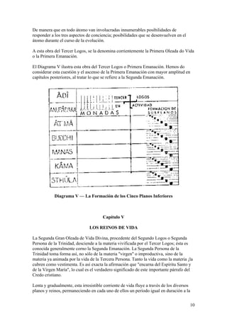 De manera que en todo átomo van involucradas innumerables posibilidades de
responder a los tres aspectos de conciencia; posibilidades que se desenvuelven en el
átomo durante el curso de la evolución.

A esta obra del Tercer Logos, se la denomina corrientemente la Primera Oleada do Vida
o la Primera Emanación.

El Diagrama V ilustra esta obra del Tercer Logos o Primera Emanación. Hemos do
considerar esta cuestión y el ascenso de la Primera Emanación con mayor amplitud en
capítulos posteriores, al tratar lo que se refiere a la Segunda Emanación.




            Diagrama V — La Formación de los Cinco Planos Inferiores



                                       Capítulo V

                               LOS REINOS DE VIDA

La Segunda Gran Oleada de Vida Divina, procedente del Segundo Logos o Segunda
Persona de la Trinidad, desciende a la materia vivificada por el Tercer Logos; ésta es
conocida generalmente corno la Segunda Emanación. La Segunda Persona de la
Trinidad toma forma así, no sólo de la materia "virgen" o improductiva, sino de la
materia ya animada por la vida de la Tercera Persona. Tanto la vida como la materia ¡la
cubren como vestimenta. Es así exacta la afirmación que "encarna del Espíritu Santo y
de la Virgen María", lo cual es el verdadero significado de este importante párrafo del
Credo cristiano.

Lenta y gradualmente, esta irresistible corriente de vida fluye a través de los diversos
planos y reinos, permaneciendo en cada uno de ellos un período igual en duración a la


                                                                                       10
 