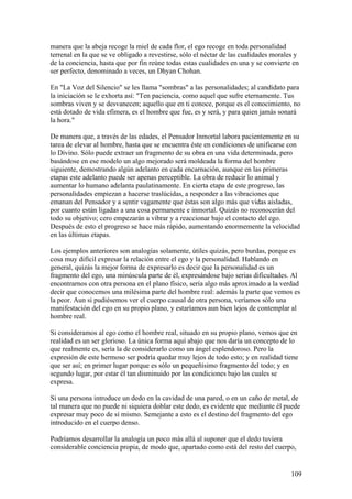 manera que la abeja recoge la miel de cada flor, el ego recoge en toda personalidad
terrenal en la que se ve obligado a revestirse, sólo el néctar de las cualidades morales y
de la conciencia, hasta que por fin reúne todas estas cualidades en una y se convierte en
ser perfecto, denominado a veces, un Dhyan Chohan.

En "La Voz del Silencio" se les llama "sombras" a las personalidades; al candidato para
la iniciación se le exhorta así: "Ten paciencia, como aquel que sufre eternamente. Tus
sombras viven y se desvanecen; aquello que en ti conoce, porque es el conocimiento, no
está dotado de vida efímera, es el hombre que fue, es y será, y para quien jamás sonará
la hora."

De manera que, a través de las edades, el Pensador Inmortal labora pacientemente en su
tarea de elevar al hombre, hasta que se encuentra éste en condiciones de unificarse con
lo Divino. Sólo puede extraer un fragmento de su obra en una vida determinada, pero
basándose en ese modelo un algo mejorado será moldeada la forma del hombre
siguiente, demostrando algún adelanto en cada encarnación, aunque en las primeras
etapas este adelanto puede ser apenas perceptible. La obra de reducir lo animal y
aumentar lo humano adelanta paulatinamente. En cierta etapa de este progreso, las
personalidades empiezan a hacerse traslúcidas, a responder a las vibraciones que
emanan del Pensador y a sentir vagamente que éstas son algo más que vidas aisladas,
por cuanto están ligadas a una cosa permanente e inmortal. Quizás no reconocerán del
todo su objetivo; cero empezarán a vibrar y a reaccionar bajo el contacto del ego.
Después de esto el progreso se hace más rápido, aumentando enormemente la velocidad
en las últimas etapas.

Los ejemplos anteriores son analogías solamente, útiles quizás, pero burdas, porque es
cosa muy difícil expresar la relación entre el ego y la personalidad. Hablando en
general, quizás la mejor forma de expresarlo es decir que la personalidad es un
fragmento del ego, una minúscula parte de él, expresándose bajo serias dificultades. Al
encontrarnos con otra persona en el plano físico, sería algo más aproximado a la verdad
decir que conocemos una milésima parte del hombre real: además la parte que vemos es
la peor. Aun si pudiésemos ver el cuerpo causal de otra persona, veríamos sólo una
manifestación del ego en su propio plano, y estaríamos aun bien lejos de contemplar al
hombre real.

Si consideramos al ego como el hombre real, situado en su propio plano, vemos que en
realidad es un ser glorioso. La única forma aquí abajo que nos daría un concepto de lo
que realmente es, sería la de considerarlo como un ángel esplendoroso. Pero la
expresión de este hermoso ser podría quedar muy lejos de todo esto; y en realidad tiene
que ser así; en primer lugar porque es sólo un pequeñísimo fragmento del todo; y en
segundo lugar, por estar él tan disminuido por las condiciones bajo las cuales se
expresa.

Si una persona introduce un dedo en la cavidad de una pared, o en un caño de metal, de
tal manera que no puede ni siquiera doblar este dedo, es evidente que mediante él puede
expresar muy poco de sí mismo. Semejante a esto es el destino del fragmento del ego
introducido en el cuerpo denso.

Podríamos desarrollar la analogía un poco más allá al suponer que el dedo tuviera
considerable conciencia propia, de modo que, apartado como está del resto del cuerpo,


                                                                                       109
 