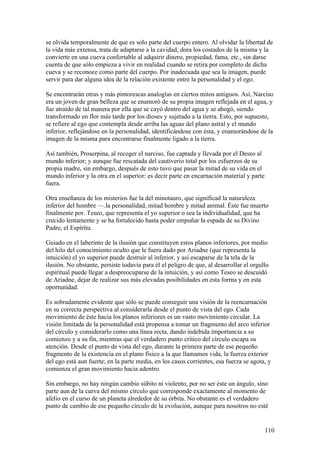 se olvida temporalmente de que es solo parte del cuerpo entero. Al olvidar la libertad de
la vida más extensa, trata de adaptarse a la cavidad, dora los costados de la misma y la
convierte en una cueva confortable al adquirir dinero, propiedad, fama, etc., sin darse
cuenta de que sólo empieza a vivir en realidad cuando se retira por completo de dicha
cueva y se reconoce como parte del cuerpo. Por inadecuada que sea la imagen, puede
servir para dar alguna idea de la relación existente entre la personalidad y el ego.

Se encontrarán otras y más pintorescas analogías en ciertos mitos antiguos. Así, Narciso
era un joven de gran belleza que se enamoró de su propia imagen reflejada en el agua, y
fue atraído de tal manera por ella que se cayó dentro del agua y se ahogó, siendo
transformado en flor más tarde por los dioses y sujetado a la tierra. Esto, por supuesto,
se refiere al ego que contempla desde arriba las aguas del plano astral y el mundo
inferior, reflejándose en la personalidad, identificándose con ésta, y enamorándose de la
imagen de la misma para encontrarse finalmente ligado a la tierra.

Así también, Proserpina, al recoger el narciso, fue captada y llevada por el Deseo al
mundo inferior; y aunque fue rescatada del cautiverio total por los esfuerzos de su
propia madre, sin embargo, después de esto tuvo que pasar la mitad de su vida en el
mundo inferior y la otra en el superior: es decir parte en encarnación material y parte
fuera.

Otra enseñanza de los misterios fue la del minotauro, que significad la naturaleza
inferior del hombre —.la personalidad, mitad hombre y mitad animal. Éste fue muerto
finalmente por. Teseo, que representa el yo superior o sea la individualidad, que ha
crecido lentamente y se ha fortalecido hasta poder empuñar la espada de su Divino
Padre, el Espíritu.

Guiado en el laberinto de la ilusión que constituyen estos planos inferiores, por medio
del hilo del conocimiento oculto que le fuera dado por Ariadne (que representa la
intuición) el yo superior puede destruir al inferior, y así escaparse de la tela de la
ilusión. No obstante, persiste todavía para él el peligro de que, al desarrollar el orgullo
espiritual puede llegar a despreocuparse de la intuición, y así como Teseo se descuidó
de Ariadne, dejar de realizar sus más elevadas posibilidades en esta forma y en esta
oportunidad.

Es sobradamente evidente que sólo se puede conseguir una visión de la reencarnación
en su correcta perspectiva al considerarla desde el punto de vista del ego. Cada
movimiento de éste hacia los planos inferiores es un vasto movimiento circular. La
visión limitada de la personalidad está propensa a tomar un fragmento del arco inferior
del círculo y considerarlo como una línea recta, dando indebida importancia a su
comienzo y a su fin, mientras que el verdadero punto crítico del círculo escapa su
atención. Desde el punto de vista del ego, durante la primera parte de ese pequeño
fragmento de la existencia en el plano físico a la que llamamos vida, la fuerza exterior
del ego está aun fuerte; en la parte media, en los casos corrientes, esa fuerza se agota, y
comienza el gran movimiento hacia adentro.

Sin embargo, no hay ningún cambio súbito ni violento, por no ser éste un ángulo, sino
parte aun de la curva del mismo círculo que corresponde exactamente al momento de
afelio en el curso de un planeta alrededor de su órbita. No obstante es el verdadero
punto de cambio de ese pequeño círculo de la evolución, aunque para nosotros no esté


                                                                                          110
 