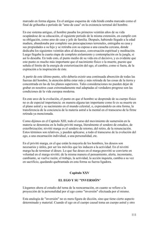 marcado en forma alguna. En el antiguo esquema de vida hindú estaba marcado como el
final de grihastha o período de "amo de casa" en la existencia terrenal del hombre.

En ese sistema antiguo, el hombre pasaba los primeros veintiún años de su vida
ocupándose de su educación, el siguiente período de la misma extensión, en cumplir con
su obligación, como amo de casa y jefe de familia. Después, habiendo llegado a la edad
madura, abandonaba por completo sus preocupaciones terrenales, entregaba su casa y
sus propiedades a su hijo y se retiraba con su esposa a una casucha cercana, donde
dedicaba los siguientes veintiún años al descanso, conversación espiritual y meditación.
Luego llegaba la cuarta etapa de completo aislamiento y contemplación en la jungla, si
así lo deseaba. En todo esto, el punto medio de su vida era el decisivo, y es evidente que
este punto es mucho más importante que el nacimiento físico o la muerte, puesto que
señala el límite de la energía de exteriorización del ego, el cambio, como si fuera, de la
expiración a la inspiración de éste.

A partir de este último punto, sólo debería existir una continuada absorción de todas las
fuerzas del hombre, la atención debía estar más y más retirada de las cosas de la tierra y
concentrada en las de los planos superiores. Tales consideraciones no pueden dejar de
grabar en nosotros cuan extremadamente mal adaptadas al verdadero progreso son las
condiciones de la vida europea moderna.

En este arco de la evolución, el punto en que el hombre se desprende de su cuerpo físico
no es de especial importancia: en manera alguna tan importante como lo es su muerte en
el plano astral y su nacimiento en el mundo celestial, o, expresándolo en otra forma, la
transferencia de la conciencia de la materia astral a la mental en el transcurso de la firme
retirada ya mencionada.

Como dijimos en el Capítulo XIII, todo el curso del movimiento de sumersión en la
materia se denomina en la India privitti marga, literalmente el sendero de estudios, de
exteríbrización; nivritti marga es el sendero de retorno, del retiro, de la renunciación.
Estos términos son relativos, y pueden aplicarse, a todo el transcurso de la evolución del
ego, a una encarnación individual, a una personalidad, etc.

En el privitti marga, en el que están la mayoría de los hombres, los deseos son
necesarios y útiles, por ser los móviles que les inducen a la actividad. En el nivritti
marga ha de terminar el deseo. Lo que fue deseo en el marga pravritti se convierte en
voluntad en el marga nivritti; de la misma manera el pensamiento, alerta, inconstante,
cambiante, se vuelve razón; el trabajo, la actividad, la acción inquieta, cambia a su vez
en sacrificio, quedando quebrantada en esta forma su fuerza ligadora.


                                      Capítulo XXV

                            EL EGO Y SU "INVERSIÓN"

Llegamos ahora al estudio del tema de la reencarnación, en cuanto se refiere a la
proyección de la personalidad por el ego como "inversión" efectuada por el mismo.

Esta analogía de "inversión" no es mera figura de dicción, sino que tiene cierto aspecto
determinado y material. Cuando el ego en el cuerpo causal toma un cuerpo astral y otro


                                                                                        111
 