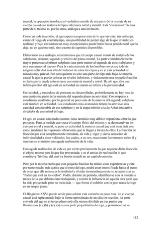 mental, la operación involucra el verdadero enredo de una parte de la materia de su
cuerpo causal con materia de tipos inferiores astral y mental. Esta "colocación" de una
parte de si mismo es, por lo tanto, análoga a una inversión.

Como en toda inversión, el ego espera recuperar más de lo que invierte; sin embargo,
existe el riesgo de contratiempo, una posibilidad de perder algo de lo que invierte; en
realidad, y bajo circunstancias muy excepcionales puede haber hasta pérdida total que lo
deje, no en quiebra total, sino exento de capitales disponibles.

Elaborando esta analogía, recordaremos que el cuerpo causal consta de materia de los
subplanos, primero, segundo y tercero del plano mental. La parte considerablemente
mayor pertenece al primer subplano; una parte menor al segundo de estos subplanos y
otra aun menor al tercero. Para la vasta mayoría de los hombres no existe todavía
ninguna actividad más allá del inferior de estos tres tipos y en él esta actividad es
todavía muy parcial. Por consiguiente es solo una parte del tipo más bajo de materia
causal la que se puede colocar en niveles inferiores, y únicamente una pequeña fracción
se dicha parte puede entreverarse con materia mental y astral. De ahí que sólo una
ínfima porción del ego está en actividad en cuanto se refiere a la personalidad.

En realidad, y tratándose de personas no desarrolladas, probablemente no hay más de
una centésima parte de la materia del segundo plano en actividad. Con respecto a
estudiantes ocultistas, por lo general un poco más de la materia del segundo subplano
está también en actividad. Los estudiantes más avanzados tienen en actividad una
cantidad considerable de ese subplano y en la etapa inferior a la de Arhat está activa
alrededor de una mitad del ego.

El ego, en estado aún medio latente, tiene dominio muy débil e imperfecto sobre lo que
proyecta. Pero, a medida que crece el cuerpo físico del mismo, y se desenvuelven los
cuerpos astral y mental, se pone en actividad la materia causal que está mezclada con
estos, mediante las vigorosas vibraciones que le llegan a través de ellos. La fracción de
fracción que está completamente enredada, da vida y vigor y cierta sensación de
individualidad a estos vehículos, los cuales, a su vez, reaccionan fuertemente sobre él y
suscitan en el mismo una aguda realización de la vida.

Esta aguda realización de vida es por cierto precisamente lo que requiere dicha fracción,
el objeto mismo para lo que fue proyectada; y es el ansias de realización lo que
constituye Trisfma, del cual ya hemos tratado en un capítulo anterior.

Pero por la misma razón que esta pequeña fracción ha tenido estas experiencias y está
por tanto mucho más activa que el resto del ego, podrá estar intensificada hasta el punto
de creer que ella misma es la totalidad y olvidar momentáneamente su relación con su
"Padre que está en los cielos". Podrá, durante un período, identificarse con la materia a
través de la que debiera estar trabajando, y resistir la influencia de aquella otra parte que
ha sido proyectada pero no mezclada — que forma el eslabón con la gran masa del ego
en su propio plano.

El Diagrama XXVI puede servir para aclarar esta cuestión un poco más. En el cuerpo
causal está representado bajo la forma aproximada de un cáliz en sección. La parte
avivada del ego en el tercer plano está ella misma dividida en tres partes que
llamaremos (a), (b) y (c). (a) es una parte pequeñísima del ego, y permanece en su


                                                                                         112
 