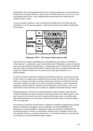 propio plano; (b) es una pequeña parte de (a) y está proyectada pero no entreverada con
la materia de los planos inferiores: actúa como un eslabón entre (a) y (c); (c) a su vez es
una pequeña parte de (b), y está completamente entreverada con la materia de los
cuerpos mental y astral.

A (a) se le puede considerar, como el cuerpo de un hombre; (b) con el brazo de éste
extendido; (c) con la mano que agarra, o más bien las puntas de los dedos introducidas
en la materia.




                 Diagrama XXVI – El Cuerpo Causal como un cáliz

Aquí tenemos un arreglo equilibrado muy delicadamente, que puede ser afectado de
varias maneras. La intención es que la mano debiera asir firmemente y guiar a la materia
con la que está enredada, dirigida plena y continuamente por el cuerpo (a) por medio del
brazo (b). Bajó circunstancias favorable se puede verter fuerza y materia adicionales del
cuerpo (a) mediante el brazo (b) a la mano (c), de modo que el dominio se va
perfeccionando.

La mano (c) puede aumentar de tamaño como también en fuerza y cuanto más sea éste
el caso, mejor es siempre que la comunicación por medio del brazo (b) se conserve bien
abierta y el cuerpo (a) retenga el control; puesto que el entrevero mismo de la materia
causal que constituye la mano (c) la incita a una gran actividad y a cierta exactitud de
respuesta, a grados sutiles de vibración que no alcanzaría en otra forma, y esto, al ser
transmitido a través del brazo (b) al cuerpo (a), significa el desarrollo del ego mismo.

Desgraciadamente el curso de los acontecimientos no sigue siempre el plan ideal de
actuación señalada más arriba. Cuando el control del cuerpo (a) es débil sucede a veces
que la mano (c) se envuelve tanto en la materia inferior que, como se ha dicho antes,
llega hasta identificarse con esa materia, durante un periodo olvida su elevado estado y
cree ser el ego total.

Si la materia os del plano mental inferior, tendremos un hombre completamente egoísta.
Quizás sea altamente inteligente, pero no espiritual; con toda probabilidad será
intolerante de la espiritualidad, y totalmente incapaz de apreciarla. Posiblemente se
considerará práctico, sensato, no sentimental, mientras que en realidad es duro como
una muela de molino; y a causa de esta dureza, su vida, desde el punto de vista del ego,
es un fracaso y no está efectuando progreso alguno.



                                                                                       113
 