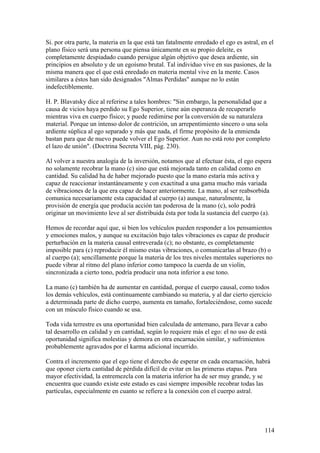 Si. por otra parte, la materia en la que está tan fatalmente enredado el ego es astral, en el
plano físico será una persona que piensa únicamente en su propio deleite, es
completamente despiadado cuando persigue algún objetivo que desea ardiente, sin
principios en absoluto y de un egoísmo brutal. Tal individuo vive en sus pasiones, de la
misma manera que el que está enredado en materia mental vive en la mente. Casos
similares a éstos han sido designados "Almas Perdidas" aunque no lo están
indefectiblemente.

H. P. Blavatsky dice al referirse a tales hombres: "Sin embargo, la personalidad que a
causa de vicios haya perdido su Ego Superior, tiene aún esperanza de recuperarlo
mientras viva en cuerpo físico; y puede redimirse por la conversión de su naturaleza
material. Porque un intenso dolor de contrición, un arrepentimiento sincero o una sola
ardiente súplica al ego separado y más que nada, el firme propósito de la enmienda
bastan para que de nuevo puede volver el Ego Superior. Aun no está roto por completo
el lazo de unión". (Doctrina Secreta VIII, pág. 230).

Al volver a nuestra analogía de la inversión, notamos que al efectuar ésta, el ego espera
no solamente recobrar la mano (c) sino que está mejorada tanto en calidad como en
cantidad. Su calidad ha de haber mejorado puesto que la mano estaría más activa y
capaz de reaccionar instantáneamente y con exactitud a una gama mucho más variada
de vibraciones de la que era capaz de hacer anteriormente. La mano, al ser reabsorbida
comunica necesariamente esta capacidad al cuerpo (a) aunque, naturalmente, la
provisión de energía que producía acción tan poderosa de la mano (c), solo podrá
originar un movimiento leve al ser distribuida ésta por toda la sustancia del cuerpo (a).

Hemos de recordar aquí que, si bien los vehículos pueden responder a los pensamientos
y emociones malos, y aunque su excitación bajo tales vibraciones es capaz de producir
perturbación en la materia causal entreverada (c); no obstante, es completamente
imposible para (c) reproducir él mismo estas vibraciones, o comunicarlas al brazo (b) o
al cuerpo (a); sencillamente porque la materia de los tres niveles mentales superiores no
puede vibrar al ritmo del plano inferior como tampoco la cuerda de un violín,
sincronizada a cierto tono, podría producir una nota inferior a ese tono.

La mano (c) también ha de aumentar en cantidad, porque el cuerpo causal, como todos
los demás vehículos, está continuamente cambiando su materia, y al dar cierto ejercicio
a determinada parte de dicho cuerpo, aumenta en tamaño, fortaleciéndose, como sucede
con un músculo físico cuando se usa.

Toda vida terrestre es una oportunidad bien calculada de antemano, para llevar a cabo
tal desarrollo en calidad y en cantidad, según lo requiere más el ego: el no uso de está
oportunidad significa molestias y demora en otra encarnación similar, y sufrimientos
probablemente agravados por el karma adicional incurrido.

Contra el incremento que el ego tiene el derecho de esperar en cada encarnación, habrá
que oponer cierta cantidad de pérdida difícil de evitar en las primeras etapas. Para
mayor efectividad, la entremezcla con la materia inferior ha de ser muy grande, y se
encuentra que cuando existe este estado es casi siempre imposible recobrar todas las
partículas, especialmente en cuanto se refiere a la conexión con el cuerpo astral.




                                                                                         114
 