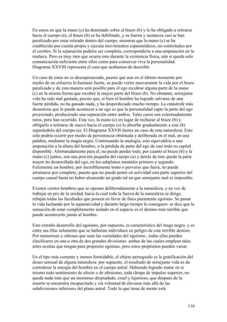 En casos en que la mano (c) ha dominado sobre el brazo (b) y lo ha obligado a retirarse
hacia el cuerpo (a), el brazo (b) se ha debilitado, y su fuerza y sustancia casi se han
paralizado por estar retirado dentro del cuerpo, mientras que la mano (c) se ha
establecido por cuenta propia y ejecuta movimientos espasmódicos, no controlados por
el cerebro. Si la separación pudiera ser completa, correspondería a una amputación en la
muñeca. Pero es muy raro que ocurra esto durante la existencia física, aún si queda solo
comunicación suficiente entre ellos como para conservar viva la personalidad.
Diagrama XXVIII representa el caso que acabamos de describir.

Un caso de estos no es desesperanzado, puesto que aun en el último momento por
medio de un esfuerzo lo bastante fuerte, se puede verter nuevamente la vida por el brazo
paralizado y de esta manera será posible para el ego recobrar alguna parte de la mano
(c) en la misma forma que recobró la mayor parte del brazo (b). No obstante, semejante
vida ha sido mal gastada, puesto que, si bien el hombre ha logrado salvarse de una
fuerte pérdida, no ha ganado nada, y ha desperdiciado mucho tiempo. La catástrofe más
desastrosa que le puede acontecer a un ego es que la personalidad capte la parte del ego
proyectado, produciendo una separación entre ambos. Tales casos son extremadamente
raros, pero han ocurrido. Esta vez, la mano (c) en lugar de rechazar al brazo (b) y
obligarlo a retirarse de nuevo hacia el cuerpo (a) lo absorbe gradualmente a este (b)
separándolo del cuerpo (a). El Diagrama XXVII ilustra un caso de esta naturaleza. Esto
sólo podría ocurrir por medio de persistencia obstinada y deliberada en el mal, en una
palabra, mediante la magia negra. Continuando la analogía, esto equivaldría a una
amputación a la altura del hombro, o la pérdida de parte del ego de casi todo su capital
disponible. Afortunadamente para él, no puede perder todo, por cuanto el brazo (b) y la
mano (c) juntos, son una porción pequeña del cuerpo (a) y detrás de éste queda la parte
mayor no desarrollada del ego, en los subplanos mentales primero y segundo.
Felizmente un hombre, por increíblemente tonto o perverso que fuera, no puede
arruinarse por completo, puesto que no puede poner en actividad esta parte superior del
cuerpo causal hasta no haber alcanzado un grado tal en que semejante mal es imposible.

Existen ciertos hombres que se oponen deliberadamente a la naturaleza, y en vez de
trabajar en pro de la unidad, hacia la cual toda la fuerza de la naturaleza se dirige,
rebajan todas las facultades que poseen en favor de fines puramente egoístas. Se pasan
la vida luchando por la separatividad y durante largo tiempo lo consiguen: se dice que la
sensación de estar completamente aislado en el espacio es el destino más terrible que
puede acontecerle jamás al hombre.

Este extraño desarrollo del egoísmo, por supuesto, es característico del mago negro, y es
entre sus filas solamente que se hallarían individuos en peligro de este terrible destino.
Por numerosas y odiosas que sean las variedades del egoísmo., todas ellas pueden
clasificarse en una u otra de dos grandes divisiones: ambas de las cuales emplean tales
artes ocultas que tengan para propósito egoístas, pero estos propósitos pueden variar.

En el tipo más comente y menos formidable, el objeto perseguido es la gratificación del
deseo sensual de alguna naturaleza: por supuesto, el resultado de semejante vida es de
centralizar la energía del hombre en el cuerpo astral. Habiendo logrado matar en sí
mismo todo sentimiento de afecto o de altruismo, toda chispa de impulso superior, no
queda nada más que un monstruo despiadado, cruel y lujurioso, que después de la
muerte se encuentra incapacitado y sin voluntad de elevarse más allá de las
subdivisiones inferiores del plano astral. Todo lo que tiene de mente está


                                                                                      116
 