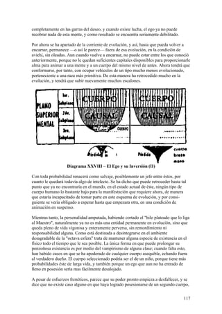 completamente en las garras del deseo, y cuando existe lucha, el ego ya no puede
recobrar nada de esta mente, y como resultado se encuentra seriamente debilitado.

Por ahora se ha apartado de la corriente de evolución, y así, hasta que pueda volver a
encarnar, permanece —o así le parece— fuera de esa evolución, en la condición de
avichi, sin oleadas. Aun cuando vuelve a encarnar, no puede estar entre los que conoció
anteriormente, porque no le quedan suficientes capitales disponibles para proporcionarle
alma para animar a una mente y a un cuerpo del mismo nivel de antes. Ahora tendrá que
conformarse, por tanto, con ocupar vehículos de un tipo mucho menos evolucionado,
perteneciente a una raza más primitiva. De esta manera ha retrocedido mucho en la
evolución, y tendrá que subir nuevamente muchos escalones.




                   Diagrama XXVIII – El Ego y su Inversión (II)

Con toda probabilidad renacerá como salvaje, posiblemente un jefe entre éstos, por
cuanto le quedará todavía algo de intelecto. Se ha dicho que puede retroceder hasta tal
punto que ya no encontraría en el mundo, en el estado actual de éste, ningún tipo de
cuerpo humano lo bastante bajo para la manifestación que requiere ahora, de manera
que estaría incapacitado de tomar parte en este esquema de evolución, y por consi-
guiente se vería obligado a esperar hasta que empezara otra, en una condición de
animación en suspenso.

Mientras tanto, la personalidad amputada, habiendo cortado el "hilo plateado que lo liga
al Maestro", naturalmente ya no es más una entidad permanente en evolución, sino que
queda pleno de vida vigorosa y enteramente perversa, sin remordimiento ni
responsabilidad alguna. Como está destinada a desintegrarse en el ambiente
desagradable de la "octava esfera" trata de mantener alguna especie de existencia en el
físico todo el tiempo que le sea posible. La única forma en que puede prolongar su
ponzoñosa existencia es por medio del vampirismo de alguna clase; cuando falta esto,
han habido casos en que se ha apoderado de cualquier cuerpo asequible, echando fuera
al verdadero dueño. El cuerpo seleccionado podría ser el de un niño, porque tiene más
probabilidades éste de larga vida, y también porque un ego que aun no ha entrado de
lleno en posesión sería mas fácilmente desalojado.

A pesar de esfuerzos frenéticos, parece que su poder pronto empieza a desfallecer, y se
dice que no existe caso alguno en que haya logrado posesionarse de un segundo cuerpo,


                                                                                     117
 