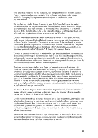 total encarnación de una cadena planetaria, que comprende muchos millones de años.
(Nota: Una cadena planetaria consta de siete globos de materia de varios grados,
alrededor de cuyos globos pasa siete veces completa la corriente de vidas
evolucionantes).

En los diversos estados de este descenso, la vida de la Segunda Emanación recibe
diversos nombres. En conjunto se la llama frecuentemente esencia monádica; aunque
este término está más bien limitado a la porción revestida únicamente de la materia
atómica de los distintos planos. Se le dio originalmente este nombre porque llegó a ser
adecuado para proporcionar átomos permanentes a las Mónadas.

Cuando esta vida anima materia de los subplanos inferiores de cada plano, es decir,
todos los que están por debajo del atómico que se componen de materia molecular —se
la llama Esencia Elemental—. Este nombre se ha tomado de los escritos de ocultistas
medievales, quienes lo aplicaron a la materia de que estaban compuestos los cuerpos de
los espíritus de la naturaleza, pues llamaban a éstos "Elementales", dividiéndolos en
clases pertenecientes a los "Elementos" de Fuego. Aire, Agua y Tierra.

Cuando la Emanación u Oleada de Vida Divina, que en evos anteriores ha terminado su
evolución descendente por el plano búdico, baja al nivel más elevado del plano mental,
anima grandes masas de materia atómica mental. En esta, su condición más simple, no
combina los átomos en moléculas a fin de crear un cuerpo para sí, sino que, en virtud de
su atracción, les aplica una inmensa fuerza compresora.

Podemos imaginar que esta fuerza, al llegar por vez primera en su descenso a este
plano, no está adaptada a las vibraciones del mismo y es incapaz de responder a ellas.
Durante el evo que permanecerá en este nivel, su evolución consistirá en adaptarse a
vibrar en todos los grados posibles allí, para que, en un momento dado, pueda animar y
utilizar cualquier combinación de la materia de dicho plano. Durante este prolongado
período de evolución, habrá experimentado todas las combinaciones posibles de la
materia de los tres niveles arupa (sin forma) o causales; pero al terminar el tiempo
vuelve al subplano atómico, no como era antes, naturalmente, sino trayendo latentes en
sí, todos los poderes que ha adquirido.

La Oleada de Vida, después de reunir la materia del plano causal, combina entonces lo
que en estos niveles corresponde a sustancias, y con éstas construye formas que ella
habita; esto se llama el Primer Reino Elemental.

Como estamos tratando de la esencia monódica en su arco descendente, el progreso para
ella significa descenso a la materia en vez de ascenso hacia los planos superiores, como
en el caso del hombre. Por lo tanto, esta esencia, aún en el plano causal, no está más
evolucionada que nosotros; pero tai vez sería más correcto decir que está menos
involucionada, por cuanto la evolución de la misma en el sentido estricto del término,
aún no ha comenzado.

El Primer Reino Elemental consta de siete subdivisiones, la más elevada de las cuales
corresponde al primer subplano; la segunda, tercera y cuarta corresponden al segundo
subplano; la quinta, sexta y séptima corresponden al tercero.




                                                                                        11
 