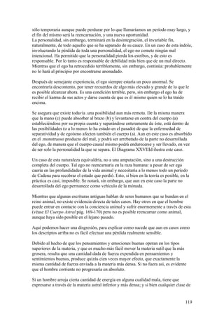 sólo temporaria aunque puede perdurar por lo que llamaríamos un período muy largo, y
el fin del mismo será la reencarnación, y una nueva oportunidad.
La personalidad, sin embargo, terminará en la desintegración, el invariable fin,
naturalmente, de todo aquello que se ha separado de su cauce. En un caso de esta índole,
involucrando la pérdida de toda una personalidad, el ego no comete ningún mal
intencional. Ha permitido que la personalidad pierda los estribos, y de esto es
responsable. Por lo tanto es responsable de debilidad más bien que de un mal directo.
Mientras que el ego ha retrocedido terriblemente, sin embargo, continúa: probablemente
no lo hará al principio por encontrarse anonadado.

Después de semejante experiencia, el ego siempre estaría un poco anormal. Se
encontraría descontento, por tener recuerdos de algo más elevado y grande de lo que le
es posible alcanzar ahora. Es una condición terrible, pero, sin embargo el ego ha de
recibir el karma de sus actos y darse cuenta de que es él mismo quien se lo ha traído
encima.

Se asegura que existe todavía .una posibilidad aun más remota. De la misma manera
que la mano (c) puede absorber al brazo (b) y levantarse en contra del cuerpo (a)
estableciéndose por su propia cuenta y separándose enteramente de éste, está dentro de
las posibilidades (o a lo menos lo ha estado en el pasado) de que la enfermedad de
separatividad y de egoísmo afecten también el cuerpo (a). Aun en este caso es absorbido
en el .monstruoso producto del mal, y podrá ser arrebatado de la parte no desarrollada
del ego, de manera que el cuerpo causal mismo podrá endurecerse y ser llevado, en vez
de ser solo la personalidad la que se separa. El Diagrama XXVIIId ilustra este caso.

Un caso de esta naturaleza equivaldría, no a una amputación, sino a una destrucción
completa del cuerpo. Tal ego no reencarnaría en la raza humana: a pesar de ser ego
caería en las profundidades de la vida animal y necesitaría a lo menos todo un período
de Cadena para recobrar el estado que perdió. Esto, si bien en la teoría es posible, en la
práctica es casi, imposible. Se notará, sin embargo, que aun en este caso la parte no
desarrollada del ego permanece como vehículo de la mónada.

Mientras que algunas escrituras antiguas hablan de seres humanos que se hunden en el
reino animal, no existe evidencia directa de tales casos. Hay otros en que el hombre
puede entrar en contacto con la conciencia animal y sufrir enormemente a través de esta
(véase El Cuerpo Astral pág. 169-170) pero no es posible reencarnar como animal,
aunque haya sido posible en el lejano pasado.

Aquí podemos hacer una disgresión, para explicar como sucede que aun en casos como
los descriptos arriba no es fácil efectuar una pérdida realmente sensible.

Debido al hecho de que los pensamientos y emociones buenas operan en los tipos
superiores de la materia, y que es mucho más fácil mover la materia sutil que la más
grosera, resulta que una cantidad dada de fuerza expendida en pensamientos y
sentimientos buenos, produce quizás cien veces mayor efecto, que exactamente la
misma cantidad de fuerza enviada a la materia más densa. Si no fuera así, es evidente
que el hombre corriente no progresaría en absoluto.

Si un hombre arroja cierta cantidad de energía en alguna cualidad mala, tiene que
expresarse a través de la materia astral inferior y más densa; y si bien cualquier clase de


                                                                                       119
 
