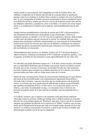 materia astral es excesivamente sutil comparada con todo en el plano físico, sin
embargo, comparada con la materia más elevada de su propio plano es igualmente
grosera, como lo es el plomo en el plano físico cuando se compara éste con el sutilísimo
éter. Si. por consiguiente, el hombre ejerciera exactamente la misma cantidad de fuerza
en la dirección del bien, tendría que moverse a través de la materia mucho más sutil de
los subplanos superiores, y produciría, como se ha dicho, a lo menos cien veces mayor
efecto, y si comparamos lo inferior con lo superior, sería probablemente más de mil
veces.

Aunque tenemos probablemente el derecho de asumir que el 90 % del pensamiento y
del sentimiento del hombre poco desarrollado es ego centralizado, si bien no es
netamente egoísta; no obstante, si un 10 % de esto es espiritual y altruista, dicho hombre
ya debe estar elevándose algo por encima de lo normal. En realidad, bien que estas
proporciones produjeran resultados conmensurados, la vasta mayoría de la humanidad
tomaría nueve pasos de retroceso por cada uno de adelanto y tendríamos un retroceso
tan rápido que pocas encarnaciones bastarían para colocarnos en el reino animal fuera
del cual habíamos evolucionado.

Afortunadamente para nosotros, no obstante, el efecto de 10 % de fuerza dirigido a
objetivos buenos, sobrepasa enormemente el 90 % dedicado a propósitos egoístas, y así,
en general, el hombre de esta naturaleza avanza apreciablemente de una vida a otra.


Un individuo que puede demostrar aunque sea 1 % de bien, avanza un poco, de manera
que se comprenderá fácilmente que el hombre cuya cuenta muestra un balance exacto,
de modo que no hay ni avance ni retroceso, ha de haber llevado una vida netamente
perversa; mientras para conseguir un verdadero descenso en la evolución, esta misma
persona tendría que haber sido un villano reacio fuera de lo común.

Aparte de estas consideraciones, hemos de tener presente también que el Logos Mismo,
por razón de Su irresistible poder, está constantemente impulsando hacia delante y
elevando todo el sistema, y que por más lento que nos pueda parecer esta progresión
cíclica, es un hecho que no se puede dejar de lado porque su efecto es que el hombre
que equilibra exactamente el bien y el mal vuelve, no a la posición actual, sino a la
relativa, y por tanto, ha adelantado en algo, y se encuentra como si fuera en una
posición un poquito mejor de lo que merecía en realidad y que ha preparado para sí
mismo.

Es evidente, entonces, que si alguno es tan insensato como para desear realmente
retroceder contra la corriente, tendrá que trabajar duro y definitivamente en el sentido
del mal. No existe peligro alguno de "deslizarse" para atrás. Esta es una de las ilusiones
antiguas, que perduran del período de la creencia en el "diablo" ortodoxo, que era más
fuerte que la Deidad hasta tal punto que todo en el mundo estaba obrando en favor del
anterior. La verdad es exactamente lo contrario, y todo lo que le rodea al hombre está
planeado para ayudarle con tal de que lo comprenda.




                                                                                       120
 