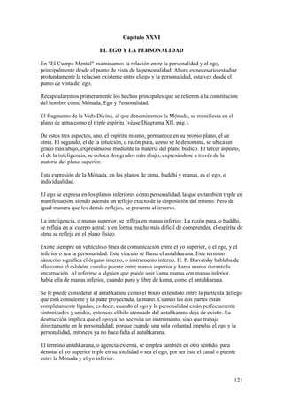 Capítulo XXVI

                           EL EGO Y LA PERSONALIDAD

En "El Cuerpo Mental" examinamos la relación entre la personalidad y el ego,
principalmente desde el punto de vista de la personalidad. Ahora es necesario estudiar
profundamente la relación existente entre el ego y la personalidad, esta vez desde el
punto de vista del ego.

Recapitularemos primeramente los hechos principales que se refieren a la constitución
del hombre como Mónada, Ego y Personalidad.

El fragmento de la Vida Divina, al que denominamos la Mónada, se manifiesta en el
plano de atma como el triple espíritu (véase Diagrama XII, pág.).

De estos tres aspectos, uno, el espíritu mismo, permanece en su propio plano, el de
atma. El segundo, el de la intuición, o razón pura, como se le denomina, se ubica un
grado más abajo, expresándose mediante la materia del plano búdico. El tercer aspecto,
el de la inteligencia, se coloca dos grados más abajo, expresándose a través de la
materia del plano superior.

Esta expresión de la Mónada, en los planos de atma, buddhi y manas, es el ego, o
individualidad.

El ego se expresa en los planos inferiores como personalidad, la que es también triple en
manifestación, siendo además un reflejo exacto de la disposición del mismo. Pero de
igual manera que los demás reflejos, se presenta al inverso.

La inteligencia, o manas superior, se refleja en manas inferior. La razón pura, o buddhi,
se refleja en al cuerpo astral; y en forma mucho más difícil de comprender, el espíritu de
atma se refleja en el plano físico.

Existe siempre un vehículo o línea de comunicación entre el yo superior, o el ego, y el
inferior o sea la personalidad. Este vínculo se llama el antahkarana. Este término
sánscrito significa el órgano interno, o instrumento interno. H. P. Blavatsky hablaba de
ello como el eslabón, canal o puente entre manas superior y kama manas durante la
encarnación. Al referirse a alguien que puede unir kama manas con manas inferior,
habla ella de manas inferior, cuando puro y libre de kama, como el antahkarana.

Se le puede considerar al antahkarana como el brazo extendido entre la partícula del ego
que está consciente y la parte proyectada, la mano. Cuando las dos partes están
completamente ligadas, es decir, cuando el ego y la personalidad están perfectamente
sintonizados y unidos, entonces el hilo atenuado del antahkarana deja de existir. Su
destrucción implica que el ego ya no necesita un instrumento, sino que trabaja
directamente en la personalidad; porque cuando una sola voluntad impulsa el ego y la
personalidad, entonces ya no hace falta el antahkarana.

El término antahkarana, o agencia externa, se emplea también en otro sentido, para
denotar el yo superior triple en su totalidad o sea el ego, por ser éste el canal o puente
entre la Mónada y el yo inferior.


                                                                                         121
 