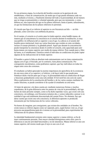 En sus primeras etapas, la evolución del hombre consiste en la apertura de este
antahkarana, o línea de comunicación, de modo que el ego puede afirmarse cada vez
más, mediante el mismo, y finalmente dominar del todo a la personalidad, de tal manera
que no tenga ya pensamiento o voluntad separada, pero que sea meramente, y como
debiera ser, una expresión del ego en los planos inferiores, hasta el punto, naturalmente,
en que las limitaciones de los planos inferiores lo permitan.

El vínculo que liga el yo inferior al superior es con frecuencia un hilo — un hilo
plateado, como conviene a un emblema de pureza.

En el cuerpo, el corazón es el centro para la tríada superior, atma buddhi manas, de
manera que al concentrarse la conciencia en el corazón durante la meditación, es muy
susceptible a la influencia del yo superior o sea el ego. La cabeza es el asiento del
hombre psico-intelectual; tiene sus varias funciones que residen en siete cavidades,
incluso el cuerpo pituitario y la glándula pineal. Aquel que durante la concentración
puede transportar la conciencia desde el cerebro al corazón, está capacitado para unir
kama-manas con manas superior, por medio de manas inferior. Éste cuando puro y libre
de kama, es el antahkarana. Entonces estará el individuo en condiciones de poder captar
algunas de las indicaciones de la tríada superior.

El hombre a quien le falta en absoluto todo entrenamiento casi no tiene comunicación
alguna con el ego; el Iniciado, por lo contrario, tiene plena comunicación. Por
consiguiente encontramos, como podríamos suponer, que hay individuos en todas las
etapas entre estos dos extremos.

El estudiante ya habrá apreciado la enorme importancia de apercibirse de la existencia
de este nexo entre el yo superior y el inferior, y de hacer todo lo que puede para
fortalecer dicho vínculo para que el ego y la personalidad estén en condiciones de llegar
a funcionar gradualmente como una sola entidad. El leit motif de esta serie de cuatro
libros explicatorios de la constitución del hombre y de los varios cuerpos mediante los
cuales funciona, se puede considerar el de ayudar al estudiante en esta tarea.

Al tratar de apreciar y de darse cuenta así, mediante numerosas formas y muchos
expedientes, de la gran diferencia entre los puntos de vista de la personalidad y del ego.
hemos de tener presente siempre, como se ha dicho repetidas veces, que existe solo una
conciencia;; sin embargo, con frecuencia notamos dos, y somos inducidos a pensar si en
realidad el ego está totalmente desconectado del cuerpo físico. No obstante, hay que
darse cuenta que existe una sola conciencia, la diferencia aparente es producida
únicamente por las limitaciones de los varios vehículos.

No hemos de imaginar, por consiguiente, que existen dos entidades en el hombre. No
existe nunca yo inferior alguno como ser separado, pero, según hemos visto ya, el ego
proyecta una pequeñísima parte de sí mismo en la personalidad, para experimentar las
vibraciones de los planos inferiores.

La identidad fundamental existente entre manas superior y manas inferior, se ha de
tener continuamente presente. Para mayor claridad distinguimos entre ellos: pero la
diferencia es una de actividad funcionante y no de naturaleza. Manas inferior es uno con
manas superior, del mismo modo que el rayo es uno con el sol.



                                                                                      122
 