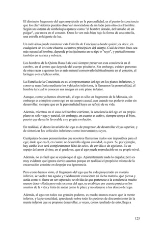 El diminuto fragmento del ego proyectado en la personalidad, es el punto de conciencia
que los clarividentes pueden observar moviéndose de un lado para otro en el hombre.
Según un sistema de simbología aparece como "el hombre dorado, del tamaño de un
pulgar", que mora en el corazón. Otros lo ven más bien bajo la forma de una estrella,
una estrella refulgente de luz.

Un individuo puede mantener esta Estrella de Conciencia donde quiere; es decir, en
cualquiera de los siete chacras o centros principales del cuerpo. Cuál de entre éstos sea
más natural al hombre, depende principalmente en su tipo o "rayo", y probablemente
también en su raza y subraza.

Los hombres de la Quinta Raza Raíz casi siempre preservan esta conciencia en el
cerebro, en el centro que depende del cuerpo pituitario. Sin embargo, existen personas
de otras razas a quienes les es más natural conservarlo habitualmente en el corazón, el
laríngeo o en el plexo solar.

La Estrella de la Conciencia es así el representante del ego en los planos inferiores, y
como se manifiesta mediante los vehículos inferiores, la llamamos la personalidad, el
hombre tal cual lo conocen sus amigos en este plano inferior.

Aunque, como ya hemos observado, el ego es sólo un fragmento de la Mónada, sin
embargo es completo como ego en su cuerpo causal, aun cuando sus poderes están sin
desarrollar; siempre que en la personalidad haya un reflejo de su vida.

Además, mientras en el caso del hombre corriente, la conciencia del ego en su propio
plano es solo vaga y parcial, sin embargo, en cuanto es activo, siempre apoya el bien,
puesto que desea lo favorable a su propia evolución.

En realidad, el deseo invariable del ego es de progresar, de desarrollar el yo superior, y
de sintonizar los vehículos inferiores como instrumentos suyos.

Cualquiera de esos pensamientos que nosotros llamamos malos son imposibles para el
ego; dado que en él, en cuanto se desarrolla alguna cualidad, es pura. Si, por ejemplo,
hay cariño éste será completamente faltó de celos, de envidia o de egoísmo. Es un
espejo del amor divino, en el grado en, que el ego puede reproducirlo en su propio nivel.

Además, no es fácil que se equivoque el ego. Aparentemente nada lo engaña; pero es
muy evidente que ignora ciertos asuntos porque en realidad el propósito mismo de la
encarnación consiste en despejar esa ignorancia.

Pero como hemos visto, el fragmento del ego que ha sido proyectado en materia
inferior, se vuelve tan agudo y vividamente consciente en dicha materia, que piensa y
actúa como si fuera un ser separado; se olvida de que pertenece a la conciencia mucho
menos desarrollada pero más extensa del ego, se establece por cuenta propia en los
asuntos de la vida y trata de andar como le place y no atenerse a los deseos del ego.

Además, el ego con todos sus grandes poderes, es mucho menos exacto que la mente
inferior, y la personalidad, apreciando sobre todo los poderes de discernimiento de la
mente inferior que se propone desarrollar, a veces, como resultado de esto, llega a



                                                                                       123
 