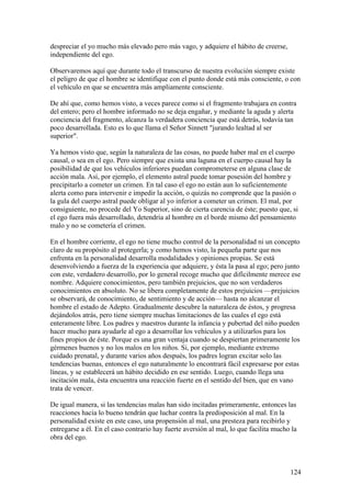 despreciar el yo mucho más elevado pero más vago, y adquiere el hábito de creerse,
independiente del ego.

Observaremos aquí que durante todo el transcurso de nuestra evolución siempre existe
el peligro de que el hombre se identifique con el punto donde está más consciente, o con
el vehículo en que se encuentra más ampliamente consciente.

De ahí que, como hemos visto, a veces parece como si el fragmento trabajara en contra
del entero; pero el hombre informado no se deja engañar, y mediante la aguda y alerta
conciencia del fragmento, alcanza la verdadera conciencia que está detrás, todavía tan
poco desarrollada. Esto es lo que llama el Señor Sinnett "jurando lealtad al ser
superior".

Ya hemos visto que, según la naturaleza de las cosas, no puede haber mal en el cuerpo
causal, o sea en el ego. Pero siempre que exista una laguna en el cuerpo causal hay la
posibilidad de que los vehículos inferiores puedan comprometerse en alguna clase de
acción mala. Así, por ejemplo, el elemento astral puede tomar posesión del hombre y
precipitarlo a cometer un crimen. En tal caso el ego no están aun lo suficientemente
alerta como para intervenir e impedir la acción, o quizás no comprende que la pasión o
la gula del cuerpo astral puede obligar al yo inferior a cometer un crimen. El mal, por
consiguiente, no procede del Yo Superior, sino de cierta carencia de éste; puesto que, si
el ego fuera más desarrollado, detendría al hombre en el borde mismo del pensamiento
malo y no se cometería el crimen.

En el hombre corriente, el ego no tiene mucho control de la personalidad ni un concepto
claro de su propósito al protegerla; y como hemos visto, la pequeña parte que nos
enfrenta en la personalidad desarrolla modalidades y opiniones propias. Se está
desenvolviendo a fuerza de la experiencia que adquiere, y ésta la pasa al ego; pero junto
con este, verdadero desarrollo, por lo general recoge mucho que difícilmente merece ese
nombre. Adquiere conocimientos, pero también prejuicios, que no son verdaderos
conocimientos en absoluto. No se libera completamente de estos prejuicios —prejuicios
se observará, de conocimiento, de sentimiento y de acción— hasta no alcanzar el
hombre el estado de Adepto. Gradualmente descubre la naturaleza de éstos, y progresa
dejándolos atrás, pero tiene siempre muchas limitaciones de las cuales el ego está
enteramente libre. Los padres y maestros durante la infancia y pubertad del niño pueden
hacer mucho para ayudarle al ego a desarrollar los vehículos y a utilizarlos para los
fines propios de éste. Porque es una gran ventaja cuando se despiertan primeramente los
gérmenes buenos y no los malos en los niños. Si, por ejemplo, mediante extremo
cuidado prenatal, y durante varios años después, los padres logran excitar solo las
tendencias buenas, entonces el ego naturalmente lo encontrará fácil expresarse por estas
líneas, y se establecerá un hábito decidido en ese sentido. Luego, cuando llega una
incitación mala, ésta encuentra una reacción fuerte en el sentido del bien, que en vano
trata de vencer.

De igual manera, si las tendencias malas han sido incitadas primeramente, entonces las
reacciones hacia lo bueno tendrán que luchar contra la predisposición al mal. En la
personalidad existe en este caso, una propensión al mal, una presteza para recibirlo y
entregarse a él. En el caso contrario hay fuerte aversión al mal, lo que facilita mucho la
obra del ego.



                                                                                       124
 
