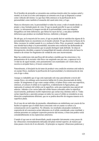 En el hombre de promedio se encuentra una continua tensión entre los cuerpos astral y
mental, ni el uno ni el otro está tampoco en armonía con el ego ni dispuesto a actuar
como vehículo del mismo. Lo que hace falta entonces es la purificación de la
personalidad, como también el ensanche del canal entre ésta y el ego.

Hasta no efectuarse esto, la personalidad ve todas las cosas y todo el mundo desde su
propio y muy limitado punto de vista. El ego no puede percibir lo que en realidad
ocurre, ve únicamente la imagen torcida de la personalidad, como una máquina
fotográfica con lente defectuoso, que falsea los rayos de luz, y una placa también
defectuosa que produce un resultado borroso, indistinto y desigual.

De ahí que, en la mayoría de los casos, el ego no puede derivar satisfacción alguna de la
personalidad, hasta no encontrarse en el mundo celestial. El ego discierne lo bueno de lo
falso; reconoce la verdad cuando la ve y rechaza lo falso. Pero, en general, cuando echa
una mirada hacia abajo a la personalidad, encuentra una confusión tan desbaratada de
formas mentales inconsecuentes que no puede distinguir nada definido. Se aleja en
desesperación, decidido a esperar la tranquilidad del mundo celestial antes de hacer la
tentativa de extraer los fragmentos de verdad de este caos inconveniente.

Bajo las condiciones más pacíficas del devachan a medida que las emociones y los
pensamientos de la reciente vida física van surgiendo uno por uno, y aparecen en la
vivida luz de aquel mundo, estos pensamientos son examinados con visión clara, la
escoria es arrojada fuera y el tesoro conservado.

Naturalmente, el discípulo ha de tratar de producir esta condición mientras está todavía
en cuerpo físico, mediante la purificación de la personalidad y la sintonización de ésta
con el ego o alma.

Aunque es indudable que el ego está expresado solo muy parcialmente a través del
cuerpo físico, sin embargo sería incorrecto hablar de él como desconectado de dicho
cuerpo. Si imaginamos al ego como cuerpo sólido y el plano físico como una superficie,
entonces, al colocar el sólido en la superficie, evidentemente la figura plana, que
representa el contacto del sólido con la superficie, sería una expresión muy parcial del
anterior. Además si los varios lados del sólido fuesen colocados sobre la superficie
sucesivamente, podríamos recibir impresiones que serían muy distintas entre sí. Todas
serían imperfectas y parciales porque en todos los casos el sólido se extendería en una
dirección completamente diferente, que no se podría describir de ninguna manera en la
superficie plana.

En el caso de un individuo de promedio, obtendríamos un simbolismo casi exacto de los
hechos al suponer que el sólido fuera consciente solo en cuanto se refiere a la
comunicación con la superficie. No obstante, los resultados alcanzados mediante la
expresión de tal conciencia serían inherentes en el sólido considerado como totalidad, y
estarían presentes en cualquier expresión posterior del mismo, si bien éste podría variar
considerablemente en las expresiones anteriores.

Cuando el ego aun no está desarrollado, puede responder únicamente a muy pocas de
las vibraciones extremadamente delicadas del plano mental superior, de manera que
éstas pasan a través de él sin afectarlo. Al principio se requiere vibraciones poderosas y



                                                                                       125
 