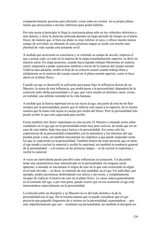 comparativamente groseras para afectarlo: como éstas no existen en su propio plano,
tienen que proyectarse a niveles inferiores para poder hallarlo.

Por esta razón al principio le llega la conciencia plena sólo en los vehículos inferiores y
más densos, y tiene la atención enfocada durante un largo período de tiempo en el plano
físico; de manera que, si bien ese plano es muy inferior al suyo, y ofrece mucho menos
campo de actividad, no obstante en estas primeras etapas se siente con mucho más
plenitud de vida cuando está actuando en él.

A medida que acrecienta su conciencia y se extiende su campo de acción, empieza el
ego a actuar cada vez más en la materia de la etapa inmediatamente superior, es decir en
materia astral. En etapa posterior, cuando haya logrado trabajar libremente en materia
astral, empezaría a poder expresarse también a través de la materia del cuerpo mental.
Todavía más adelante, arriba al final de su esfuerzo actual cuando trabaja llana y
nítidamente en la materia del cuerpo causal en el plano mental superior, como lo hace
ahora en el plano físico.

Cuando un ego se desarrolla lo suficiente para pasar bajo la influencia directa de un
Maestro, la suma de esta influencia, que podrá pasar a la personalidad, dependerá de la
conexión entre dicha personalidad y el ego, que varía mucho en distintos casos: existe,
en realidad, una infinita variedad en la vida humana.

A medida que la fuerza espiritual envía sus rayos al ego, una parte de ésta ha de fluir
siempre por la personalidad, puesto que lo inferior está sujeto a lo superior, de la misma
manera que la mano está sujeta al cuerpo por medio del brazo. Pero la personalidad sólo
puede recibir lo que está capacitada para recibir.

Existe también otro factor importante en esta acción. El Maestro a menudo actúa sobre
cualidades en el ego que en la personalidad están muy poco activas, de modo que en un
caso de esta índole, baja muy poca fuerza a la personalidad. Así como solo las
experiencias de la personalidad compatibles con la naturaleza y los intereses del ego
pueden pasar a éste, así también únicamente los impulsos a que puede responder serán
los que se expresarán en la personalidad. También hemos de tener presente que en tanto
el ego tiende a excluir lo material y recibir lo espiritual, así también la tendencia general
de la personalidad —a lo menos en las primeras etapas— es de excluir lo espiritual y
recibir lo material.

A veces un clarividente puede percibir estas influencias en actuación. Un día podrá
notar una característica muy intensificada en la personalidad, sin ninguna razón
aparente; a menudo se encontrará el origen de esto en lo que está ocurriendo en algún
nivel más elevado —es decir, el estimule de esta cualidad, en el ego. Un individuo, por
ejemplo, podrá encontrarse desbordando con afecto y devoción, y completamente
incapaz de explicar el motivo de esto en el plano físico. La causa radica generalmente
en el estimulo del ego, o por otra parte, puede ocurrir que en ese momento el ego está
interesándose especialmente en la personalidad.

La relación entre un discípulo y su Maestro no es del todo distinta a la de la
personalidad con el ego. De la misma manera que se puede considerar que el ego
proyecta una pequeño fragmento de sí mismo en la personalidad, expresándose —por
más imperfectamente que sea— mediante esa personalidad, así también el discípulo no


                                                                                         126
 