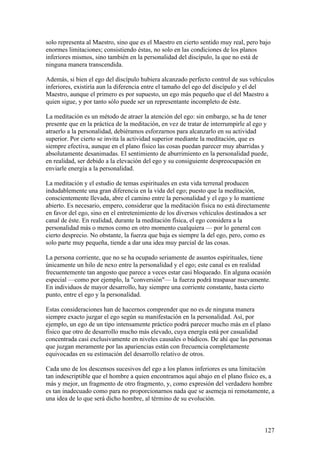 solo representa al Maestro, sino que es el Maestro en cierto sentido muy real, pero bajo
enormes limitaciones; consistiendo éstas, no solo en las condiciones de los planos
inferiores mismos, sino también en la personalidad del discípulo, la que no está de
ninguna manera transcendida.

Además, si bien el ego del discípulo hubiera alcanzado perfecto control de sus vehículos
inferiores, existiría aun la diferencia entre el tamaño del ego del discípulo y el del
Maestro, aunque el primero es por supuesto, un ego más pequeño que el del Maestro a
quien sigue, y por tanto sólo puede ser un representante incompleto de éste.

La meditación es un método de atraer la atención del ego: sin embargo, se ha de tener
presente que en la práctica de la meditación, en vez de tratar de interrumpirle al ego y
atraerlo a la personalidad, debiéramos esforzarnos para alcanzarlo en su actividad
superior. Por cierto se invita la actividad superior mediante la meditación, que es
siempre efectiva, aunque en el plano físico las cosas puedan parecer muy abarridas y
absolutamente desanimadas. El sentimiento de aburrimiento en la personalidad puede,
en realidad, ser debido a la elevación del ego y su consiguiente despreocupación en
enviarle energía a la personalidad.

La meditación y el estudio de temas espirituales en esta vida terrenal producen
indudablemente una gran diferencia en la vida del ego; puesto que la meditación,
conscientemente llevada, abre el camino entre la personalidad y el ego y lo mantiene
abierto. Es necesario, empero, considerar que la meditación física no está directamente
en favor del ego, sino en el entretenimiento de los diversos vehículos destinados a ser
canal de éste. En realidad, durante la meditación física, el ego considera a la
personalidad más o menos como en otro momento cualquiera — por lo general con
cierto desprecio. No obstante, la fuerza que baja es siempre la del ego, pero, como es
solo parte muy pequeña, tiende a dar una idea muy parcial de las cosas.

La persona corriente, que no se ha ocupado seriamente de asuntos espirituales, tiene
únicamente un hilo de nexo entre la personalidad y el ego; este canal es en realidad
frecuentemente tan angosto que parece a veces estar casi bloqueado. En alguna ocasión
especial —como por ejemplo, la "conversión"— la fuerza podrá traspasar nuevamente.
En individuos de mayor desarrollo, hay siempre una corriente constante, hasta cierto
punto, entre el ego y la personalidad.

Estas consideraciones han de hacernos comprender que no es de ninguna manera
siempre exacto juzgar el ego según su manifestación en la personalidad. Así, por
ejemplo, un ego de un tipo intensamente práctico podrá parecer mucho más en el plano
físico que otro de desarrollo mucho más elevado, cuya energía está por casualidad
concentrada casi exclusivamente en niveles causales o búdicos. De ahí que las personas
que juzgan meramente por las apariencias están con frecuencia completamente
equivocadas en su estimación del desarrollo relativo de otros.

Cada uno de los descensos sucesivos del ego a los planos inferiores es una limitación
tan indescriptible que el hombre a quien encontramos aquí abajo en el plano físico es, a
más y mejor, un fragmento de otro fragmento, y, como expresión del verdadero hombre
es tan inadecuado como para no proporcionarnos nada que se asemeja ni remotamente, a
una idea de lo que será dicho hombre, al término de su evolución.



                                                                                      127
 