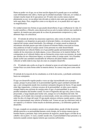 Hasta no poder ver al ego, no se tiene noción alguna de lo grande que es en realidad,
cuan infinitamente más sabio y fuerte que la entidad encarnada. Cada uno, en verdad, es
siempre mucho mejor de lo que parece ser. El santo más excelso nunca expresó
plenamente su eso- en ese plano más elevado es todavía más santo que jamás podrá
serlo aquí abajo. Pero, magnífico como es no deja de ser, si se puede decir así vago en
su magnificencia.

En verdad existen tres formas en que puede desarrollarse el ego e influenciar la vida. (1)
La del científico y filósofo; estos desenvuelven no solo la mente inferior sino también la
superior, de manera que gran parte de su clase de pensamiento comprensivo y más
abstracto baja a la conciencia.

(2) El método de utilizar las emociones superiores, tales como el cariño, la devoción
o la simpatía y así despertar en gran parte el principio búdico, sin alcanzar desarrollo
especial del cuerpo causal intermedio. Sin embargo, el cuerpo causal no dejará de
encontrarse afectado puesto que todo el desenvolvimiento búdico reacciona en forma
muy poderosa en todo el cuerpo causal. Estas personas no están desarrollando
necesariamente un vehículo búdico en el que podrán quedar permanentemente pero el
empleo de las emociones sin duda alguna, evoca vibraciones en la materia búdica. Por
consiguiente en el vehículo búdico aun en formación existe cierto movimiento, de modo
que muchas de sus vibraciones bajan y se ciernen sobre el cuerpo astral. Así el hombre
puede recibir una cantidad considerable de influencia del plano búdico cuando el
vehículo se halla todavía muy lejos de estar en completo desarrollo.

(3) El método más oculto en el que la voluntad se pone en actividad reaccionando el
cuerpo físico en cierta forma sobre la materia átmica. Se conoce muy poco como actúa
esto.

El método de la mayoría de los estudiantes es el de la devoción, y profundo sentimiento
hacia sus semejantes.

El ego con desarrollo regular puede a veces ser algo inconsiderado con su propio
cuerpo, porque lo proyectado en la personalidad significa igual cantidad sustraída del
ego, y por consiguiente puede éste escatimar semejante desgaste de fuerza. El ego puede
estar algo impaciente, y retirarse un poco de la personalidad: en tales casos empero,
siempre habría una corriente de energía entre el ego y la personalidad, lo que no es
posible tratándose del hombre común. En éste el fragmento del ego está, como si fuera,
proyectado, y luego dejado para luchar solo, aunque no se le abandona del todo. Sin
embargo, en el estado más avanzado ya mencionado, existe una continua comunicación
entre los dos a lo largo del canal. El ego puede entonces retirarse cuando quiere, y dejar
atrás un representante muy inferior al hombre real. Vemos así que las relaciones entre el
ser superior y el inferior varían mucho en distintas personas, y en diferentes grados de
desarrollo.

Un ego, ocupado en sus propios asuntos en su propio plano, puede olvidar de prestar
debida atención a su personalidad durante cierto tiempo, de la misma manera que un
hombre bueno y pensante, bajo cierta premura de negocios, puede llegar a olvidar de su
caballo o de su perro. A veces, cuando sucede esto, la personalidad le hace presente a su
memoria cuando comete alguna tontería que ocasiona sufrimiento.



                                                                                      128
 