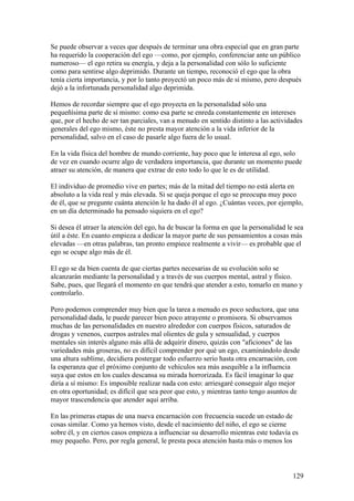 Se puede observar a veces que después de terminar una obra especial que en gran parte
ha requerido la cooperación del ego —como, por ejemplo, conferenciar ante un público
numeroso— el ego retira su energía, y deja a la personalidad con sólo lo suficiente
como para sentirse algo deprimido. Durante un tiempo, reconoció el ego que la obra
tenía cierta importancia, y por lo tanto proyectó un poco más de sí mismo, pero después
dejó a la infortunada personalidad algo deprimida.

Hemos de recordar siempre que el ego proyecta en la personalidad sólo una
pequeñísima parte de sí mismo: como esa parte se enreda constantemente en intereses
que, por el hecho de ser tan parciales, van a menudo en sentido distinto a las actividades
generales del ego mismo, éste no presta mayor atención a la vida inferior de la
personalidad, salvo en el caso de pasarle algo fuera de lo usual.

En la vida física del hombre de mundo corriente, hay poco que le interesa al ego, solo
de vez en cuando ocurre algo de verdadera importancia, que durante un momento puede
atraer su atención, de manera que extrae de esto todo lo que le es de utilidad.

El individuo de promedio vive en partes; más de la mitad del tiempo no está alerta en
absoluto a la vida real y más elevada. Si se queja porque el ego se preocupa muy poco
de él, que se pregunte cuánta atención le ha dado él al ego. ¿Cuántas veces, por ejemplo,
en un día determinado ha pensado siquiera en el ego?

Si desea él atraer la atención del ego, ha de buscar la forma en que la personalidad le sea
útil a éste. En cuanto empieza a dedicar la mayor parte de sus pensamientos a cosas más
elevadas —en otras palabras, tan pronto empiece realmente a vivir— es probable que el
ego se ocupe algo más de él.

El ego se da bien cuenta de que ciertas partes necesarias de su evolución solo se
alcanzarán mediante la personalidad y a través de sus cuerpos mental, astral y físico.
Sabe, pues, que llegará el momento en que tendrá que atender a esto, tomarlo en mano y
controlarlo.

Pero podemos comprender muy bien que la tarea a menudo es poco seductora, que una
personalidad dada, le puede parecer bien poco atrayente o promisora. Si observamos
muchas de las personalidades en nuestro alrededor con cuerpos físicos, saturados de
drogas y venenos, cuerpos astrales mal olientes de gula y sensualidad, y cuerpos
mentales sin interés alguno más allá de adquirir dinero, quizás con "aficiones" de las
variedades más groseras, no es difícil comprender por qué un ego, examinándolo desde
una altura sublime, decidiera postergar todo esfuerzo serio hasta otra encarnación, con
la esperanza que el próximo conjunto de vehículos sea más asequible a la influencia
suya que estos en los cuales descansa su mirada horrorizada. Es fácil imaginar lo que
diría a sí mismo: Es imposible realizar nada con esto: arriesgaré conseguir algo mejor
en otra oportunidad; es difícil que sea peor que esto, y mientras tanto tengo asuntos de
mayor trascendencia que atender aquí arriba.

En las primeras etapas de una nueva encarnación con frecuencia sucede un estado de
cosas similar. Como ya hemos visto, desde el nacimiento del niño, el ego se cierne
sobre él, y en ciertos casos empieza a influenciar su desarrollo mientras este todavía es
muy pequeño. Pero, por regla general, le presta poca atención hasta más o menos los



                                                                                       129
 