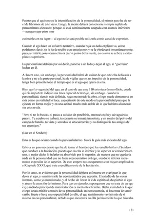 Puesto que el egoísmo es la intensificación de la personalidad, el primer paso ha de ser
el de librarnos de este vicio. Luego, la mente deberá conservarse siempre repleta de
pensamientos elevados; porque, si está continuamente ocupada con asuntos inferiores
—aunque sean estos muy

estimables en su lugar— al ego no le será posible utilizarla como canai de expresión.

Cuando el ego hace un esfuerzo tentativo, cuando baja un dedo explicativo, como
podríamos decir, se le ha de recibir con entusiasmo, y se le obedecerá instantáneamente,
para permitirle posesionarse hasta cierto punto de la mente, en cuanto se refiere a estos
planos superiores.

La personalidad debiera por así decir, ponerse a un lado y dejar al ego, al "guerrero"
luchar en él.

Al hacer esto, sin embargo, la personalidad habrá de cuidar de que esté ella dedicada a
la obra y no a la parte personal, ha de vigilar que en un impulso de la personalidad,
tenga bien presente todo el tiempo que es el ego que opera en ella.

Bien que la vaguedad del ego, en el caso de que este 110 estuviera desarrollado, puede
quizás impedirle indicar una línea especial de trabajo, sin embago. cuando la
personalidad, siendo más definida, haya encontrado la obra, el ego puede derramarse en
ésta como en realidad lo hace, capacitando de este modo a la personalidad para que la
ejecute en forma mejor y en una actitud mucho más noble de lo que hubiera alcanzado
sin esta ayuda.

"Pero si no lo buscas, si pasas a su lado sin percibirle, entonces no hay salvaguardia
para ti. Tu cerebro se turbará, tu corazón se tornará irresoluto, y en medio del polvo del
campo de batalla, tu vista y sentidos se obscurecerán; y no distinguirás tus amigos de
tus enemigos."

(Luz en el Sendero)

Esto es lo que ocurre cuando la personalidad no busca la guía más elevada del ego.

Esle es un paso necesario que ha de tomar el hombre que ha resuelto hollar el Sendero
que conduce a la Iniciación, puesto que en ella lo inferior y lo superior se convierten en
uno. o mejor dicho lo inferior es absorbido por lo superior, de manera que no quedaría
nada en la personalidad que no fuera representativo del ego, siendo lo inferior mera-
mente expresión de lo superior. De esto empero nos ocuparemos con mayor amplitud en
el Capítulo XXXI, que trata específicamente de la Iniciación.

Por lo tanto, es evidente que la personalidad debiera esforzarse en averiguar lo que
desea el ego, y suministrarle las oportunidades que necesita. El estudio de las cosas
internas, como ya mencionado, y el hecho de llevar la vida espiritual, despiertan al ego
y atraen la atención del mismo. Para dar un ejemplo; supongamos que se trata de un ego
cuyo método principal de manifestación es mediante el cariño. Dicha cualidad es lo que
el ego desea exhibir a través de su personalidad; en consecuencia, si ésta trata de sentir
cariño fuerte y hace una especialidad de ello, el ego rápidamente vertirá más de sí
mismo en esa personalidad, debido a que encuentra en ella precisamente lo que buscaba.


                                                                                         131
 