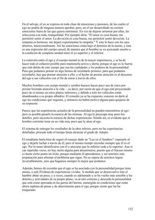 En el salvaje, el yo se expresa en toda clase de emociones y pasiones, de las cuales el
ego no podría de ninguna manera aprobar, pero, en el ser desarrollado no existen
emociones fuera de las que quiera entretener. En vez de dejarse arrastrar por ellas, las
selecciona con toda, tranquilidad. Por ejemplo diría: "El amor es cosa buena; me
permitiré sentir el amor. La devoción es cosa buena, me permitiré sentir devoción. La
simpatía es hermosa: me dejaré experimentar la simpatía." Y esto lo hace con los ojos
abiertos, intencionalmente. Así las emociones están bajo el dominio de la mente, y ésta
es una expresión del cuerpo causal, de manera que el hombre se va acercando mucho a
la condición de completa unidad entre el yo superior y el inferior.

La conexión entre el ego y el cuerpo mental es de la mayor importancia, y se ha de
hacer todo el esfuerzo posible para mantenerla activa y alerta; porque el ego es la fuerza
que está detrás de este cuerpo que usa las cualidades y los poderes de la personalidad.
Para que podamos pensar en algo hemos de recordarlo primero; para que podamos
recordarlo, hay que prestar atención a ello; y el hecho de prestar atención es el descenso
del ego a sus vehículos con el fin de mirar a través de ellos.

Muchos hombres con cuerpo mental y cerebro buenos hacen poco uso de éstos por
prestar limitada atención a la vida —es decir, por razón de que el ego está proyectando
poco de sí mismo en estos planos inferiores, y debido a ésto los vehículos están
abandonados a su propio albedrío. El remedio ya se ha expuesto; consiste en darle al
ego las condiciones que requiere, y entonces no habrá motivo alguno para quejarse de
su respuesta.

Parece que las experiencias actuales de la personalidad no pueden transmitirse al ego:
pero es posible pasarle la esencia de las mismas. Al ego le preocupa muy poco los
detalles, pero necesita la esencia de dichas experiencias. Siendo así, es evidente que el
hombre corriente tiene en su vida muy poco que le atrae al ego.

El sistema de entregar los resultados de la obra inferior, pero no las experiencias
detalladas, procede todo el tiempo hasta alcanzar el grado de Adepto.

El estudiante haría bien de seguir el consejo dado en "Luz en el Sendero": esperarle al
ego y dejarle luchar a través de él; pero al mismo tiempo recordar siempre que él es el
ego. Por lo tanto identificarse con él y procurar que lo inferior ceda a lo superior. Aun si
cae repetidas veces, no hay razón alguna para desanimarse, puesto que el fracaso mismo
es hasta cierto punto un éxito, porque mediante él aprendemos, y así tenemos más
preparación para afrentar el problema que sigue. No se espera de nosotros lograr
invariablemente, sino que hagamos siempre lo mejor que podamos.

Además, hemos de recordar que el ego se ha asociado con la personalidad porque tiene
ansias, o sed (Trishna) de experiencias vividas. A medida que se desenvuelve éste el
hambre abate un poco, y a veces, cuando es adelantado y se ha vuelto más sensible a los
deleites y actividades de su propio plano, va al otro extremo y descuida la personalidad
que está como apresada en las garras del karma, sumergida en condiciones que están
ahora repletas de penas y de aburrimiento para el ego, porque siente que las ha
traspasado.




                                                                                        132
 